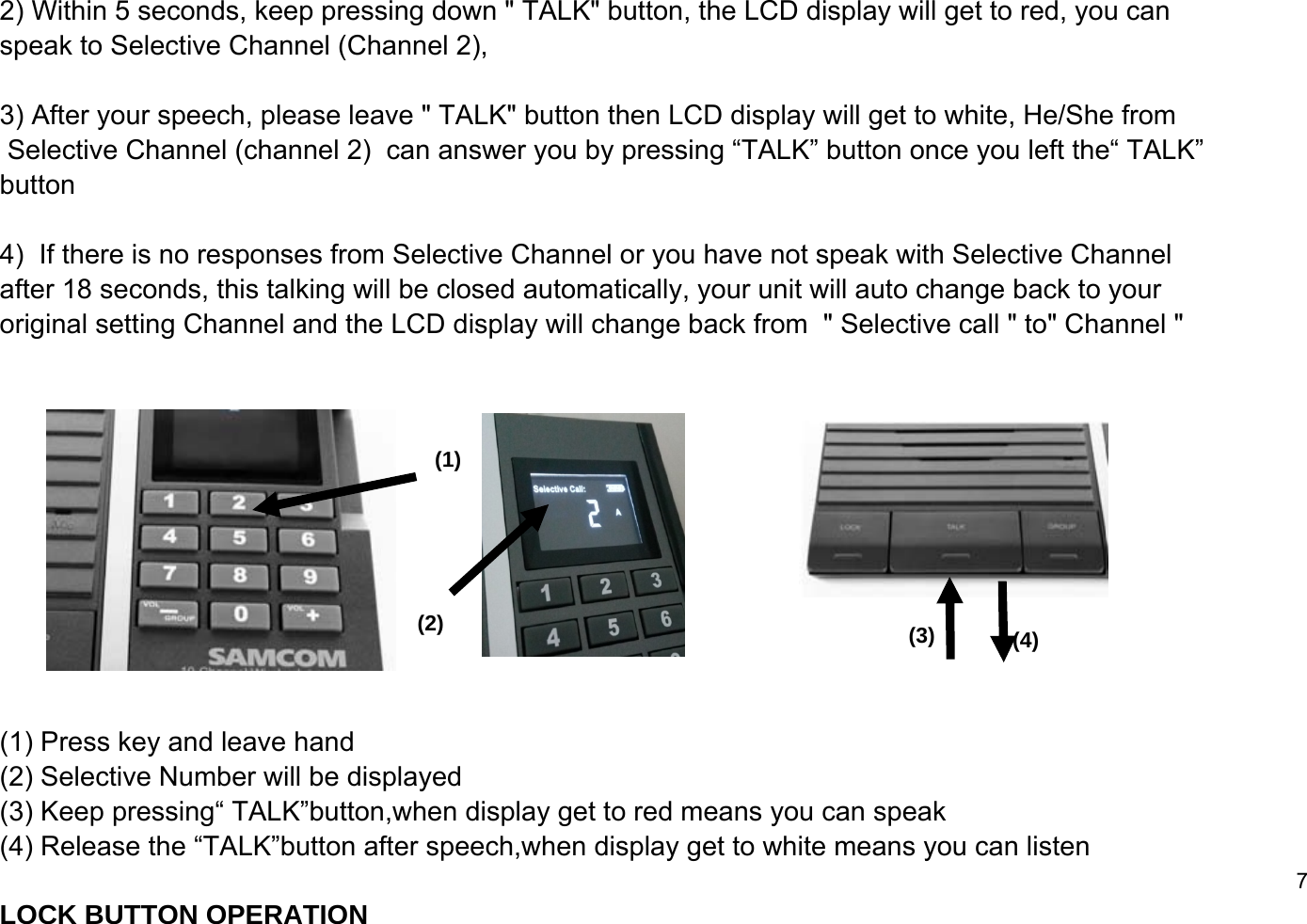 2) Within 5 seconds, keep pressing down " TALK" button, the LCD display will get to red, you can speak to Selective Channel (Channel 2),3) After your speech, please leave " TALK" button then LCD display will get to white, He/She from Selective Channel (channel 2)  can answer you by pressing &ldquo;TALK&rdquo; button once you left the&ldquo; TALK&rdquo; button  4)  If there is no responses from Selective Channel or you have not speak with Selective Channel after 18 seconds, this talking will be closed automatically, your unit will auto change back to your original setting Channel and the LCD display will change back from  " Selective call " to" Channel " (1) Press key and leave hand(2) Selective Number will be displayed(3) Keep pressing&ldquo; TALK&rdquo;button,when display get to red means you can speak (4) Release the &ldquo;TALK&rdquo;button after speech,when display get to white means you can listen7LOCK BUTTON OPERATION(1)(2) (3) (4)