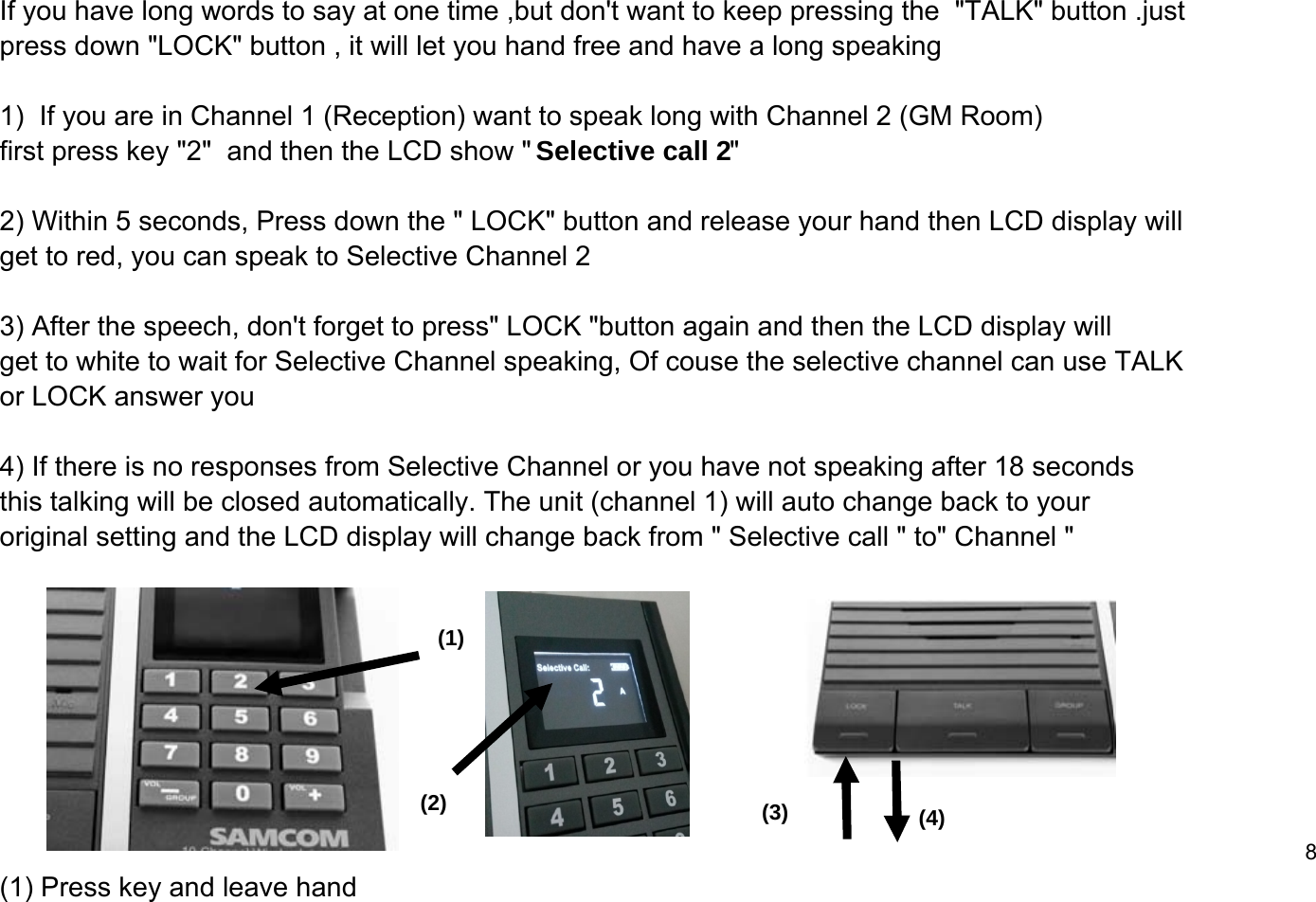 If you have long words to say at one time ,but don't want to keep pressing the  "TALK" button .just press down "LOCK" button , it will let you hand free and have a long speaking1)  If you are in Channel 1 (Reception) want to speak long with Channel 2 (GM Room)first press key "2"  and then the LCD show " Selective call 2"2) Within 5 seconds, Press down the " LOCK" button and release your hand then LCD display will   get to red, you can speak to Selective Channel 2 3) After the speech, don't forget to press" LOCK "button again and then the LCD display will get to white to wait for Selective Channel speaking, Of couse the selective channel can use TALKor LOCK answer you4) If there is no responses from Selective Channel or you have not speaking after 18 seconds this talking will be closed automatically. The unit (channel 1) will auto change back to your original setting and the LCD display will change back from " Selective call " to" Channel " 8(1) Press key and leave hand(1)(2) (3) (4)