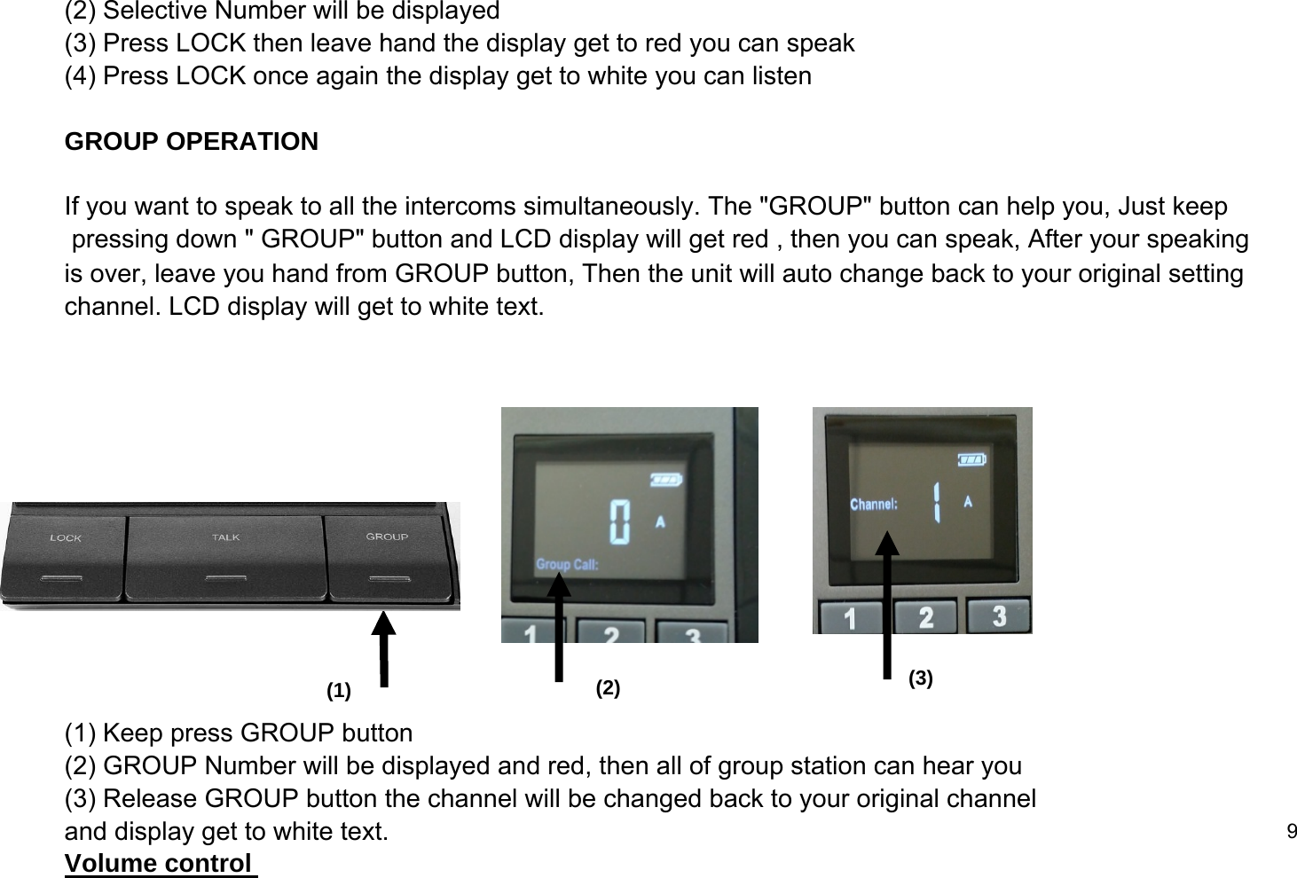 (2) Selective Number will be displayed(3) Press LOCK then leave hand the display get to red you can speak (4) Press LOCK once again the display get to white you can listenGROUP OPERATIONIf you want to speak to all the intercoms simultaneously. The "GROUP" button can help you, Just keep pressing down " GROUP" button and LCD display will get red , then you can speak, After your speaking is over, leave you hand from GROUP button, Then the unit will auto change back to your original setting channel. LCD display will get to white text. (1) Keep press GROUP button (2) GROUP Number will be displayed and red, then all of group station can hear you(3) Release GROUP button the channel will be changed back to your original channel and display get to white text. 9Volume control (1) (2) (3)