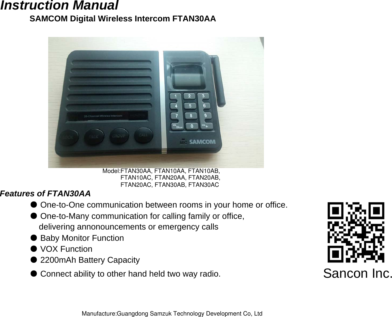 Instruction Manual SAMCOM Digital Wireless Intercom FTAN30AAFeatures of FTAN30AA● One-to-One communication between rooms in your home or office.● One-to-Many communication for calling family or office,    delivering annonouncements or emergency calls ● Baby Monitor Function● VOX Function● Connect ability to other hand held two way radio.● 2200mAh Battery CapacitySancon Inc.Model:FTAN30AA, FTAN10AA, FTAN10AB,FTAN10AC, FTAN20AA, FTAN20AB,FTAN20AC, FTAN30AB, FTAN30ACManufacture:Guangdong Samzuk Technology Development Co, Ltd