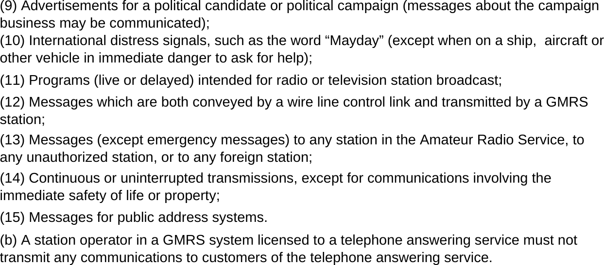 (13) Messages (except emergency messages) to any station in the Amateur Radio Service, toany unauthorized station, or to any foreign station;(14) Continuous or uninterrupted transmissions, except for communications involving theimmediate safety of life or property;(b) A station operator in a GMRS system licensed to a telephone answering service must nottransmit any communications to customers of the telephone answering service.(9) Advertisements for a political candidate or political campaign (messages about the campaignbusiness may be communicated);(15) Messages for public address systems.(11) Programs (live or delayed) intended for radio or television station broadcast;(10) International distress signals, such as the word &ldquo;Mayday&rdquo; (except when on a ship,  aircraft orother vehicle in immediate danger to ask for help);(12) Messages which are both conveyed by a wire line control link and transmitted by a GMRSstation;