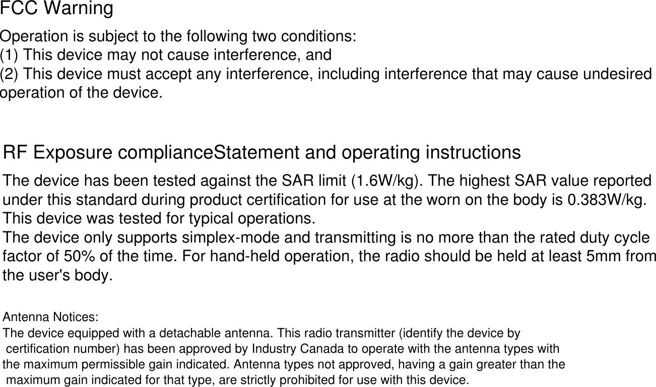 FCC WarningOperation is subject to the following two conditions:(1) This device may not cause interference, and(2) This device must accept any interference, including interference that may cause undesiredoperation of the device.RF Exposure complianceStatement and operating instructionsThe device has been tested against the SAR limit (1.6W/kg). The highest SAR value reportedunder this standard during product certification for use at the This device was tested for typical operations.The device only supports simplex-mode and transmitting is no more than the rated duty cyclefactor of 50% of the time. For hand-held operation, the radio should be held at least 5mm fromthe user's body.worn on the body is 0.383W/kg. Antenna Notices:The device equipped with a detachable antenna. This radio transmitter (identify the device by certification number) has been approved by Industry Canada to operate with the antenna types with the maximum permissible gain indicated. Antenna types not approved, having a gain greater than the maximum gain indicated for that type, are strictly prohibited for use with this device.