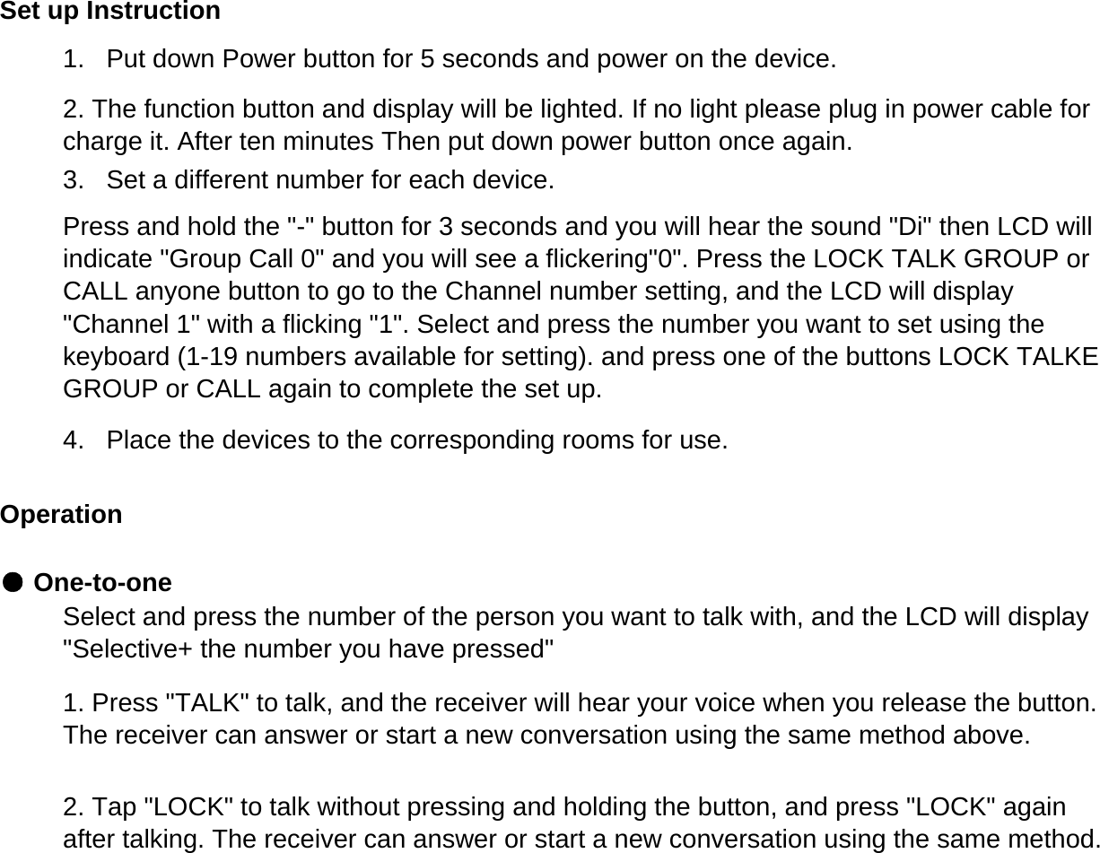 Set up Instruction1.   Put down Power button for 5 seconds and power on the device.Operation● One-to-one2. The function button and display will be lighted. If no light please plug in power cable forcharge it. After ten minutes Then put down power button once again.3.   Set a different number for each device.Press and hold the "-" button for 3 seconds and you will hear the sound "Di" then LCD willindicate "Group Call 0" and you will see a flickering"0". Press the LOCK TALK GROUP orCALL anyone button to go to the Channel number setting, and the LCD will display"Channel 1" with a flicking "1". Select and press the number you want to set using thekeyboard (1-19 numbers available for setting). and press one of the buttons LOCK TALKEGROUP or CALL again to complete the set up.4.   Place the devices to the corresponding rooms for use.Select and press the number of the person you want to talk with, and the LCD will display"Selective+ the number you have pressed"1. Press "TALK" to talk, and the receiver will hear your voice when you release the button.The receiver can answer or start a new conversation using the same method above.2. Tap "LOCK" to talk without pressing and holding the button, and press "LOCK" againafter talking. The receiver can answer or start a new conversation using the same method.