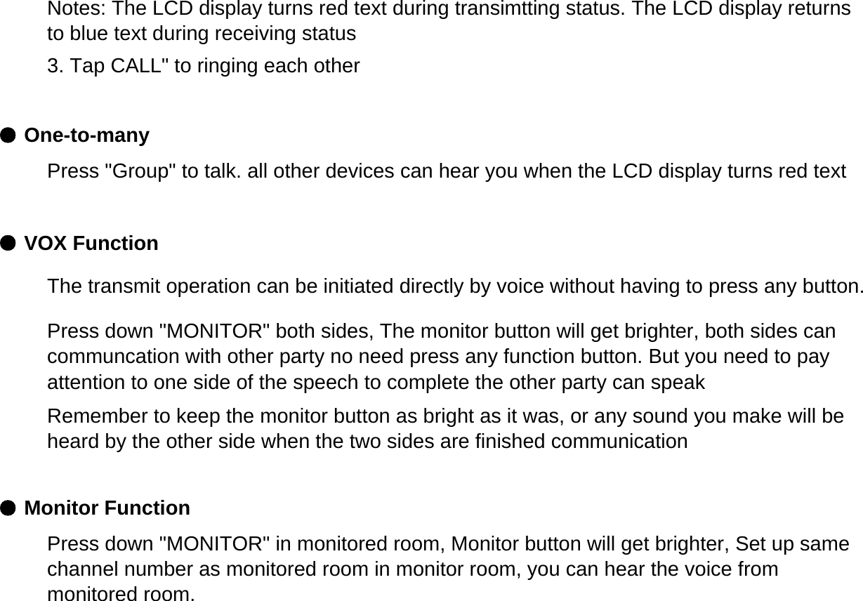 ● One-to-many● VOX Function● Monitor FunctionNotes: The LCD display turns red text during transimtting status. The LCD display returnsto blue text during receiving status3. Tap CALL" to ringing each otherPress "Group" to talk. all other devices can hear you when the LCD display turns red textThe transmit operation can be initiated directly by voice without having to press any button.Press down "MONITOR" both sides, The monitor button will get brighter, both sides cancommuncation with other party no need press any function button. But you need to payattention to one side of the speech to complete the other party can speakRemember to keep the monitor button as bright as it was, or any sound you make will beheard by the other side when the two sides are finished communicationPress down "MONITOR" in monitored room, Monitor button will get brighter, Set up samechannel number as monitored room in monitor room, you can hear the voice frommonitored room.