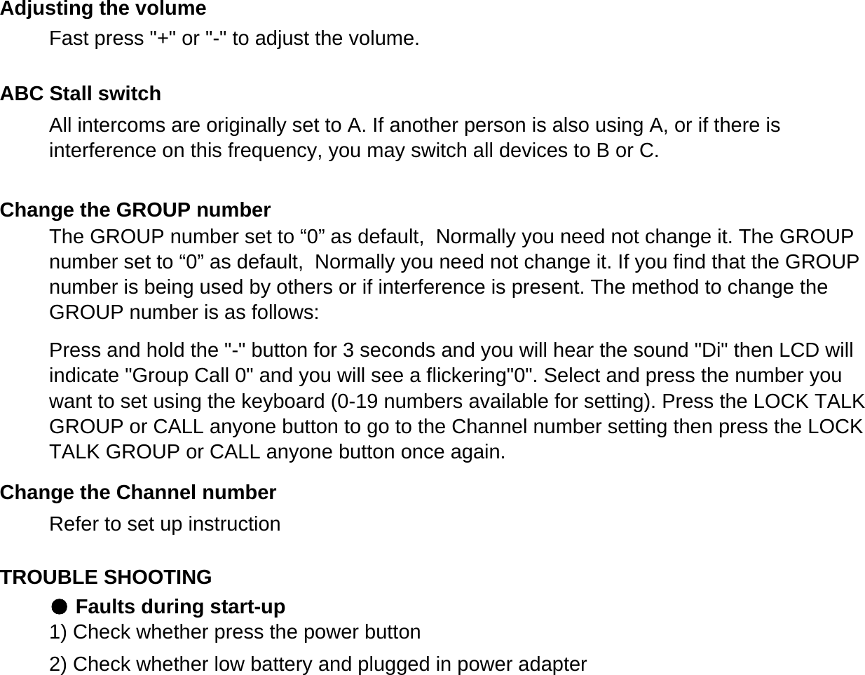 Refer to set up instructionTROUBLE SHOOTING● Faults during start-up1) Check whether press the power button2) Check whether low battery and plugged in power adapterChange the Channel numberAdjusting the volumeABC Stall switchChange the GROUP numberThe GROUP number set to &ldquo;0&rdquo; as default,  Normally you need not change it. The GROUPnumber set to &ldquo;0&rdquo; as default,  Normally you need not change it. If you find that the GROUPnumber is being used by others or if interference is present. The method to change theGROUP number is as follows:Press and hold the "-" button for 3 seconds and you will hear the sound "Di" then LCD willindicate "Group Call 0" and you will see a flickering"0". Select and press the number youwant to set using the keyboard (0-19 numbers available for setting). Press the LOCK TALKGROUP or CALL anyone button to go to the Channel number setting then press the LOCKTALK GROUP or CALL anyone button once again.Fast press "+" or "-" to adjust the volume.All intercoms are originally set to A. If another person is also using A, or if there isinterference on this frequency, you may switch all devices to B or C.