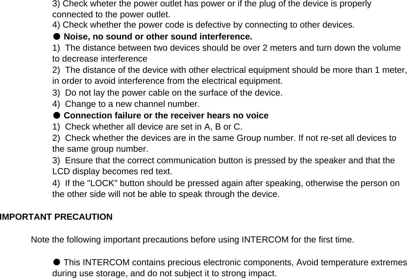 Note the following important precautions before using INTERCOM for the first time.4) Check whether the power code is defective by connecting to other devices. ● Noise, no sound or other sound interference.3) Check wheter the power outlet has power or if the plug of the device is properlyconnected to the power outlet.1)  Check whether all device are set in A, B or C.2)  Check whether the devices are in the same Group number. If not re-set all devices tothe same group number.3)  Ensure that the correct communication button is pressed by the speaker and that theLCD display becomes red text.4)  If the "LOCK" button should be pressed again after speaking, otherwise the person onthe other side will not be able to speak through the device.3)  Do not lay the power cable on the surface of the device.4)  Change to a new channel number.● Connection failure or the receiver hears no voice1)  The distance between two devices should be over 2 meters and turn down the volumeto decrease interference2)  The distance of the device with other electrical equipment should be more than 1 meter,in order to avoid interference from the electrical equipment.IMPORTANT PRECAUTION ● This INTERCOM contains precious electronic components, Avoid temperature extremesduring use storage, and do not subject it to strong impact.