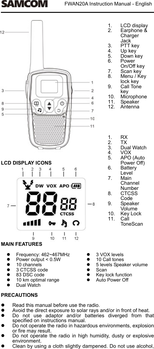                           FWAN20A Instruction Manual - English                             LCD DISPLAY ICONS               1. LCD display2.  Earphone &amp; Charger Jack 3.  PTT key 4.  Up key 5.  Down key 6.  Power On/Off key 7.  Scan key   8.  Menu / Key lock key 9.  Call Tone key 10.  Microphone11.  Speaker 12.  Antenna      1.  RX 2.  TX 3.  Dual Watch 4.  VOX 5.  APO (Auto Power Off) 6.  Battery Level 7.  Main Channel Number 8.  CTCSS Code 9.  Speaker Volume 10.  Key Lock 11.  Call ToneScan  MAIN FEATURES    Frequency: 462~467MHz  Power output < 0.5W   10 channels   3 CTCSS code   83 DSC code   10 km optimal range   Dual Watch 3 VOX levels  10 Call tones  5 levels Speaker volume  Scan   Key lock function   Auto Power Off PRECAUTIONS    Read this manual before use the radio.     Avoid the direct exposure to solar rays and/or in front of heat.     Do  not  use  adaptor  and/or  batteries  diverged  from  that specified on instructions manual.   Do not operate the radio in hazardous environments, explosion or fire may result.   Do  not  operate  the  radio  in  high  humidity,  dusty  or  explosive environment.     Clean by using a cloth slightly dampened. Do not use alcohol, 