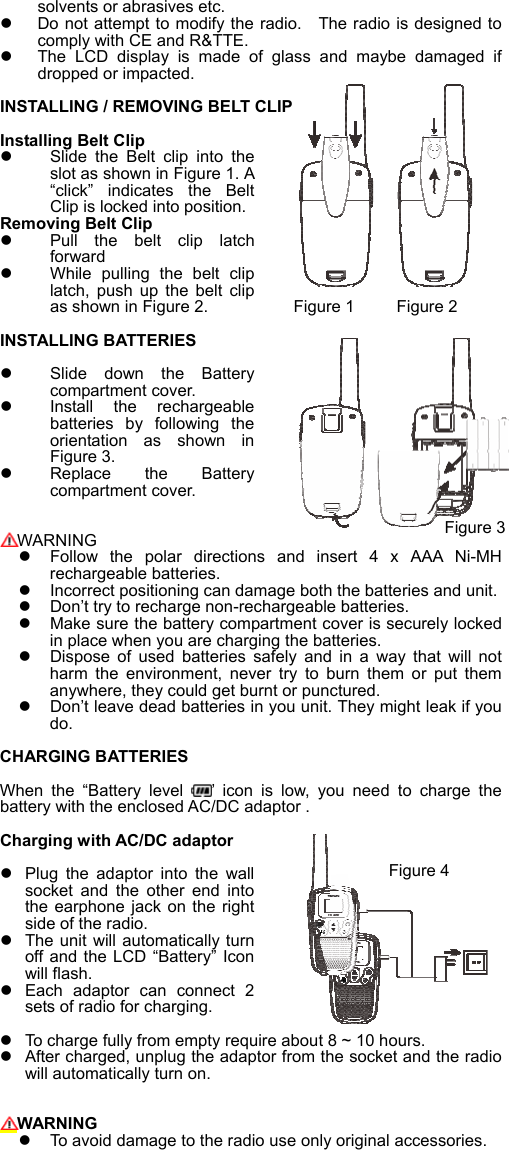 solvents or abrasives etc.     Do not attempt to modify the radio.    The radio is designed to comply with CE and R&amp;TTE.   The  LCD  display  is  made  of  glass  and  maybe  damaged  if dropped or impacted.    INSTALLING / REMOVING BELT CLIP  Installing Belt Clip  Slide  the  Belt  clip  into  the slot as shown in Figure 1. A &ldquo;click&rdquo;  indicates  the  Belt Clip is locked into position. Removing Belt Clip   Pull  the  belt  clip  latch forward   While  pulling  the  belt  clip latch,  push  up  the  belt  clip as shown in Figure 2.         Figure 1     Figure 2 INSTALLING BATTERIES Slide  down  the  Battery compartment cover.   Install  the  rechargeable batteries  by  following  the orientation  as  shown  in Figure 3.   Replace  the  Battery compartment cover.          WARNING   Follow  the  polar  directions  and  insert  4  x  AAA  Ni-MH rechargeable batteries.   Incorrect positioning can damage both the batteries and unit.   Don&rsquo;t try to recharge non-rechargeable batteries.   Make sure the battery compartment cover is securely locked in place when you are charging the batteries.   Dispose  of  used  batteries  safely  and  in  a  way  that  will  not harm  the  environment,  never  try  to  burn  them  or  put  them anywhere, they could get burnt or punctured.   Don&rsquo;t leave dead batteries in you unit. They might leak if you do.  CHARGING BATTERIES  When  the  &ldquo;Battery  level  &rsquo;  icon  is  low,  you  need  to  charge  the battery with the enclosed AC/DC adaptor .      Charging with AC/DC adaptor   Plug  the  adaptor  into  the  wall socket  and  the  other  end  into the earphone jack on  the right side of the radio.   The unit will automatically turn off and the  LCD &ldquo;Battery&rdquo;  Icon will flash.     Each  adaptor  can  connect  2 sets of radio for charging.   To charge fully from empty require about 8 ~ 10 hours.     After charged, unplug the adaptor from the socket and the radio will automatically turn on.     WARNING   To avoid damage to the radio use only original accessories.   Figure 3 Figure 4 