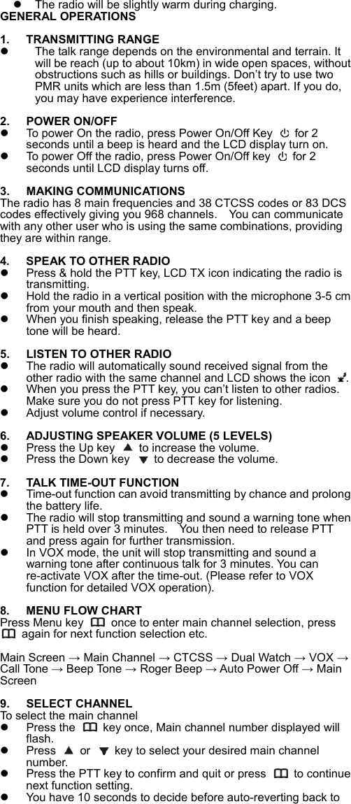   The radio will be slightly warm during charging.   GENERAL OPERATIONS  1.  TRANSMITTING RANGE   The talk range depends on the environmental and terrain. It will be reach (up to about 10km) in wide open spaces, without obstructions such as hills or buildings. Don&rsquo;t try to use two PMR units which are less than 1.5m (5feet) apart. If you do, you may have experience interference.  2.  POWER ON/OFF   To power On the radio, press Power On/Off Key   for 2 seconds until a beep is heard and the LCD display turn on.   To power Off the radio, press Power On/Off key   for 2 seconds until LCD display turns off.  3.  MAKING COMMUNICATIONS The radio has 8 main frequencies and 38 CTCSS codes or 83 DCS codes effectively giving you 968 channels.    You can communicate with any other user who is using the same combinations, providing they are within range.    4.  SPEAK TO OTHER RADIO   Press &amp; hold the PTT key, LCD TX icon indicating the radio is transmitting.   Hold the radio in a vertical position with the microphone 3-5 cm from your mouth and then speak.     When you finish speaking, release the PTT key and a beep tone will be heard.  5.  LISTEN TO OTHER RADIO   The radio will automatically sound received signal from the other radio with the same channel and LCD shows the icon  .     When you press the PTT key, you can&rsquo;t listen to other radios. Make sure you do not press PTT key for listening.     Adjust volume control if necessary.    6.  ADJUSTING SPEAKER VOLUME (5 LEVELS)   Press the Up key    to increase the volume.   Press the Down key    to decrease the volume.  7.  TALK TIME-OUT FUNCTION   Time-out function can avoid transmitting by chance and prolong the battery life.     The radio will stop transmitting and sound a warning tone when PTT is held over 3 minutes.    You then need to release PTT and press again for further transmission.       In VOX mode, the unit will stop transmitting and sound a warning tone after continuous talk for 3 minutes. You can re-activate VOX after the time-out. (Please refer to VOX function for detailed VOX operation).  8.  MENU FLOW CHART Press Menu key    once to enter main channel selection, press   again for next function selection etc.  Main Screen &rarr; Main Channel &rarr; CTCSS &rarr; Dual Watch &rarr; VOX &rarr; Call Tone &rarr; Beep Tone &rarr; Roger Beep &rarr; Auto Power Off &rarr; Main Screen   9.  SELECT CHANNEL To select the main channel   Press the    key once, Main channel number displayed will flash.     Press   or    key to select your desired main channel number.   Press the PTT key to confirm and quit or press    to continue next function setting.     You have 10 seconds to decide before auto-reverting back to 