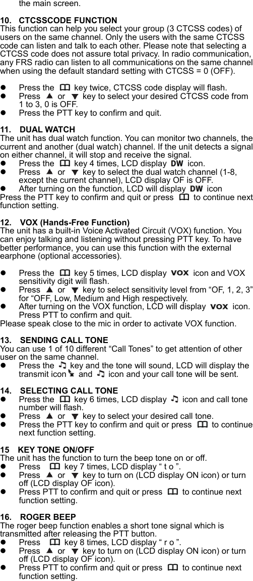 the main screen.  10.  CTCSSCODE FUNCTION This function can help you select your group (3 CTCSS codes) of users on the same channel. Only the users with the same CTCSS code can listen and talk to each other. Please note that selecting a CTCSS code does not assure total privacy. In radio communication, any FRS radio can listen to all communications on the same channel when using the default standard setting with CTCSS = 0 (OFF).    Press the    key twice, CTCSS code display will flash.   Press   or    key to select your desired CTCSS code from 1 to 3, 0 is OFF.   Press the PTT key to confirm and quit.  11.  DUAL WATCH The unit has dual watch function. You can monitor two channels, the current and another (dual watch) channel. If the unit detects a signal on either channel, it will stop and receive the signal.   Press the    key 4 times, LCD display    icon.   Press   or    key to select the dual watch channel (1-8, except the current channel), LCD display OF is OFF.   After turning on the function, LCD will display   icon Press the PTT key to confirm and quit or press    to continue next function setting.  12.    VOX (Hands-Free Function) The unit has a built-in Voice Activated Circuit (VOX) function. You can enjoy talking and listening without pressing PTT key. To have better performance, you can use this function with the external earphone (optional accessories).      Press the    key 5 times, LCD display  icon and VOX sensitivity digit will flash.       Press   or    key to select sensitivity level from &ldquo;OF, 1, 2, 3&rdquo; for &ldquo;OFF, Low, Medium and High respectively.   After turning on the VOX function, LCD will display    icon. Press PTT to confirm and quit.   Please speak close to the mic in order to activate VOX function.  13.    SENDING CALL TONE You can use 1 of 10 different &ldquo;Call Tones&rdquo; to get attention of other user on the same channel.     Press the    key and the tone will sound, LCD will display the transmit icon and    icon and your call tone will be sent.  14.    SELECTING CALL TONE     Press the    key 6 times, LCD display    icon and call tone number will flash.     Press   or    key to select your desired call tone.     Press the PTT key to confirm and quit or press    to continue next function setting.    15    KEY TONE ON/OFF The unit has the function to turn the beep tone on or off.     Press      key 7 times, LCD display &ldquo; t o &rdquo;.   Press   or    key to turn on (LCD display ON icon) or turn off (LCD display OF icon).     Press PTT to confirm and quit or press    to continue next function setting.    16.    ROGER BEEP The roger beep function enables a short tone signal which is transmitted after releasing the PTT button.     Press      key 8 times, LCD display &ldquo; r o &rdquo;.   Press   or    key to turn on (LCD display ON icon) or turn off (LCD display OF icon).     Press PTT to confirm and quit or press    to continue next function setting.   