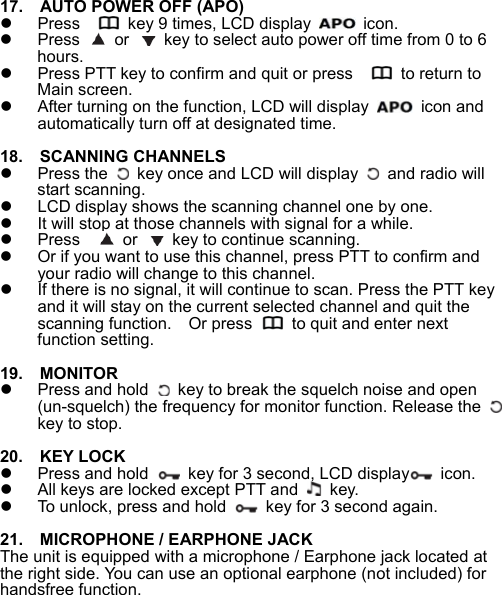  17.    AUTO POWER OFF (APO)   Press      key 9 times, LCD display    icon.   Press   or    key to select auto power off time from 0 to 6 hours.     Press PTT key to confirm and quit or press      to return to Main screen.     After turning on the function, LCD will display    icon and automatically turn off at designated time.  18.    SCANNING CHANNELS   Press the    key once and LCD will display    and radio will start scanning.     LCD display shows the scanning channel one by one.   It will stop at those channels with signal for a while.   Press     or    key to continue scanning.   Or if you want to use this channel, press PTT to confirm and your radio will change to this channel.   If there is no signal, it will continue to scan. Press the PTT key and it will stay on the current selected channel and quit the scanning function.    Or press    to quit and enter next function setting.    19.    MONITOR   Press and hold    key to break the squelch noise and open (un-squelch) the frequency for monitor function. Release the   key to stop.  20.    KEY LOCK   Press and hold    key for 3 second, LCD display  icon.    All keys are locked except PTT and   key.    To unlock, press and hold    key for 3 second again.   21.    MICROPHONE / EARPHONE JACK The unit is equipped with a microphone / Earphone jack located at the right side. You can use an optional earphone (not included) for handsfree function.        