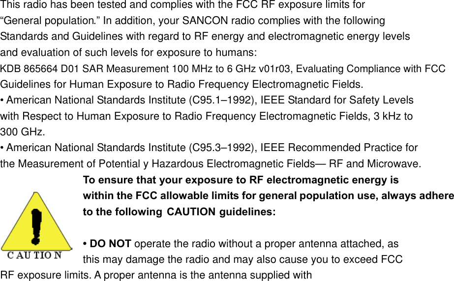 This radio has been tested and complies with the FCC RF exposure limits for &ldquo;General population.&rdquo; In addition, your SANCON radio complies with the following Standards and Guidelines with regard to RF energy and electromagnetic energy levels and evaluation of such levels for exposure to humans: Guidelines for Human Exposure to Radio Frequency Electromagnetic Fields. &bull; American National Standards Institute (C95.1&ndash;1992), IEEE Standard for Safety Levels with Respect to Human Exposure to Radio Frequency Electromagnetic Fields, 3 kHz to 300 GHz. &bull; American National Standards Institute (C95.3&ndash;1992), IEEE Recommended Practice for the Measurement of Potential y Hazardous Electromagnetic Fields&mdash; RF and Microwave. To ensure that your exposure to RF electromagnetic energy is within the FCC allowable limits for general population use, always adhere to the following  CAUTION guidelines: &bull; DO NOT operate the radio without a proper antenna attached, as   this may damage the radio and may also cause you to exceed FCC   RF exposure limits. A proper antenna is the antenna supplied with KDB 865664 D01 SAR Measurement 100 MHz to 6 GHz v01r03, Evaluating Compliance with FCC