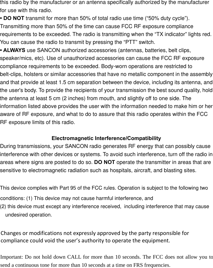 this radio by the manufacturer or an antenna speciﬁcally authorized by the manufacturer for use with this radio. &bull; DO NOT transmit for more than 50% of total radio use time (&ldquo;50% duty cycle&rdquo;). Transmitting more than 50% of the time can cause FCC RF exposure compliance requirements to be exceeded. The radio is transmitting when the &ldquo;TX indicator&rdquo; lights red. You can cause the radio to transmit by pressing the &ldquo;PTT&rdquo; switch. &bull; ALWAYS use SANCON authorized accessories (antennas, batteries, belt clips, speaker/mics, etc). Use of unauthorized accessories can cause the FCC RF exposure compliance requirements to be exceeded. Body-worn operations are restricted to belt-clips, holsters or similar accessories that have no metallic component in the assembly and that provide at least 1.5 cm separation between the device, including its antenna, and the user's body. To provide the recipients of your transmission the best sound quality, hold the antenna at least 5 cm (2 inches) from mouth, and slightly off to one side. The information listed above provides the user with the information needed to make him or her aware of RF exposure, and what to do to assure that this radio operates within the FCC RF exposure limits of this radio. Electromagnetic Interference/Compatibility During transmissions, your SANCON radio generates RF energy that can possibly cause interference with other devices or systems. To avoid such interference, turn off the radio in areas where signs are posted to do so. DO NOT operate the transmitter in areas that are   sensitive to electromagnetic radiation such as hospitals, aircraft, and blasting sites. This device complies with Part 95 of the FCC rules. Operation is subject to the following two conditions: (1) This device may not cause harmful interference, and (2) this device must except any interference received,  including interference that may cause undesired operation. Changesormodificationsnotexpresslyapprovedbythepartyresponsibleforcompliancecouldvoidtheuser&rsquo;sauthoritytooperatetheequipment. Important: Do not hold down CALL for more than 10 seconds. The FCC does not allow you to send a continuous tone for more than 10 seconds at a time on FRS frequencies.  