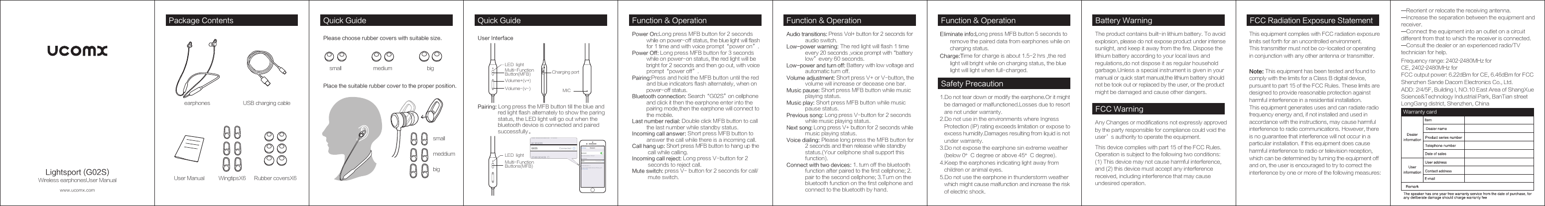 Function &amp; Operation Function &amp; OperationSafety PrecautionFunction &amp; OperationPower On:Long press MFB button for 2 seconds           while on power- off status, the blue light will flash           for 1 time and with voice prompt“power on”.Power Off: Long press MFB button for 3 seconds           while on power- on status, the red light will be           bright for 2 seconds and then go out, with voice           prompt“power off”.Pairing:Press and hold the MFB button until the red           and blue indicators flash alternately, when on           power- off status.Bluetooth connection: Search“G02S”on cellphone          and click it then the earphone enter into the           pairing mode,then the earphone will connect to           the mobile.Last number redial: Double click MFB button to call           the last number while standby status.Incoming call answer: Short press MFB button to           answer the call while there is a incoming call.Call hang up: Short press MFB button to hang up the            call while calling.Incoming call reject: Long press V- button for 2            seconds to reject call.Mute switch: press V-  button for 2 seconds for call/           mute switch.Audio transitions: Press Vol+ button for 2 seconds for              audio switch.Low-power warning: The red light will flash 1 time              every 20 seconds ,voice prompt with“battery              low”every 60 seconds.Low-power and turn off: Battery with low voltage and              automatic turn off.Volume adjustment: Short press V+ or V- button, the              volume will increase or decease one bar.Music pause: Short press MFB button while music              playing status.Music play: Short press MFB button while music              pause status.Previous song: Long press V- button for 2 seconds              while music playing status.Next song: Long press V+ button for 2 seconds while              music playing status.Voice dialing: Please long press the MFB button for              2 seconds and then release while standby              status.(Your cellphone shall support this              function).Connect with two devices: 1. turn off the bluetooth              function after paired to the first cellphone; 2.             pair to the second cellphone; 3.Turn on the              bluetooth function on the first cellphone and              connect to the bluetooth by hand.1.Do not tear down or modify the earphone.Or it might    be damaged or malfunctioned.Losses due to resort    are not under warranty.2.Do not use in the environments where Ingress    Protection (IP) rating exceeds limitation or expose to    excess humidity.Damages resulting from liquid is not    under warranty.3.Do not expose the earphone sin extreme weather   (below 0°C degree or above 45°C degree).4.Keep the earphones indicating light away from    children or animal eyes.5.Do not use the earphone in thunderstorm weather    which might cause malfunction and increase the risk    of electric shock.Eliminate info:Long press MFB button 5 seconds to       remove the paired data from earphones while on        charging status.Charge:Time for charge is about 1.5- 2 hrs ,the red        light will bright while on charging status, the blue        light will light when full- charged.Battery WarningThe product contains built- in lithium battery. To avoid explosion, please do not expose product under intense sunlight, and keep it away from the fire. Dispose the lithium battery according to your local laws and regulations,do not dispose it as regular household garbage.Unless a special instrument is given in your manual or quick start manual,the lithium battery should not be took out or replaced by the user, or the product might be damaged and cause other dangers.FCC WarningAny Changes or modifications not expressly approved by the party responsible for compliance could void the user’s authority to operate the equipment.  Warranty cardsmallmeddiumbigwww.ucomx.comPackage Contents Quick Guideearphones USB charging cableRubber coversX6User Manual WingtipsX6Please choose rubber covers with suitable size. User InterfacePlace the suitable rubber cover to the proper position.small medium big Multi- Function Button(MFB)Volume+(v+)Volume- (v- )Charging portMICLED  lightMulti- Function Buttons(MFB)LED  lightPairing: Long press the MFB button till the blue and               red light flash alternately to show the paring               status, the LED light will go out when the               bluetooth device is connected and paired               successfully。Quick GuideLightsport (G02S)Wireless earphonesUser ManualThis device complies with part 15 of the FCC Rules. Operation is subject to the following two conditions: (1) This device may not cause harmful interference, and (2) this device must accept any interference received, including interference that may cause undesired operation.FCC Radiation Exposure StatementThis equipment complies with FCC radiation exposure limits set forth for an uncontrolled environment. This transmitter must not be co- located or operating in conjunction with any other antenna or transmitter. —Reorient or relocate the receiving antenna.  —Increase the separation between the equipment and receiver.  —Connect the equipment into an outlet on a circuit different from that to which the receiver is connected.  —Consult the dealer or an experienced radio/TV technician for help.  Note: This equipment has been tested and found to comply with the limits for a Class B digital device, pursuant to part 15 of the FCC Rules. These limits are designed to provide reasonable protection against harmful interference in a residential installation. This equipment generates uses and can radiate radio frequency energy and, if not installed and used in accordance with the instructions, may cause harmful interference to radio communications. However, there is no guarantee that interference will not occur in a particular installation. If this equipment does cause harmful interference to radio or television reception, which can be determined by turning the equipment off and on, the user is encouraged to try to correct the interference by one or more of the following measures:  Shenzhen Sande Dacom Electronics Co., Ltd.ADD: 2/4/5F, Building I, NO.10 East Area of ShangXue Science&amp;Technology Industrial Park, BanTian street LongGang district, Shenzhen, ChinaFrequency range: 2402-2480MHz for CE, 2402-2480MHz for FCC output power: 6.22dBm for CE, 6.46dBm for FCC