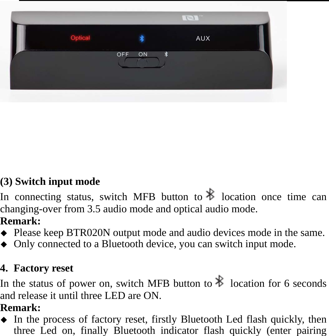          (3) Switch input mode In connecting status, switch MFB button to  location once time can changing-over from 3.5 audio mode and optical audio mode. Remark:   Please keep BTR020N output mode and audio devices mode in the same.  Only connected to a Bluetooth device, you can switch input mode.  4. Factory reset   In the status of power on, switch MFB button to   location for 6 seconds and release it until three LED are ON. Remark:   In the process of factory reset, firstly Bluetooth Led flash quickly, then three Led on, finally Bluetooth indicator flash quickly (enter pairing 