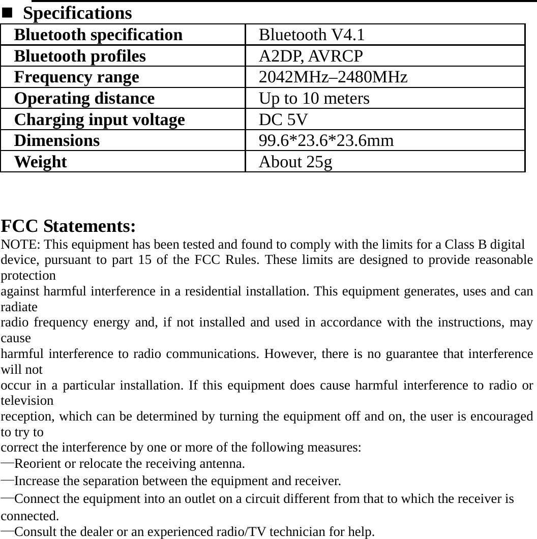    Specifications  Bluetooth specification  Bluetooth V4.1 Bluetooth profiles  A2DP, AVRCP Frequency range  2042MHz–2480MHz Operating distance  Up to 10 meters Charging input voltage  DC 5V Dimensions  99.6*23.6*23.6mm Weight  About 25g  FCC Statements: NOTE: This equipment has been tested and found to comply with the limits for a Class B digital device, pursuant to part 15 of the FCC Rules. These limits are designed to provide reasonable protection against harmful interference in a residential installation. This equipment generates, uses and can radiate radio frequency energy and, if not installed and used in accordance with the instructions, may cause harmful interference to radio communications. However, there is no guarantee that interference will not occur in a particular installation. If this equipment does cause harmful interference to radio or television reception, which can be determined by turning the equipment off and on, the user is encouraged to try to correct the interference by one or more of the following measures: —Reorient or relocate the receiving antenna. —Increase the separation between the equipment and receiver. —Connect the equipment into an outlet on a circuit different from that to which the receiver is connected. —Consult the dealer or an experienced radio/TV technician for help. 