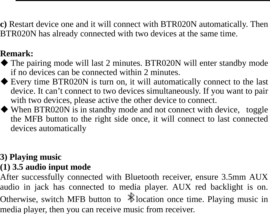     c) Restart device one and it will connect with BTR020N automatically. Then BTR020N has already connected with two devices at the same time.  Remark:  The pairing mode will last 2 minutes. BTR020N will enter standby mode if no devices can be connected within 2 minutes.  Every time BTR020N is turn on, it will automatically connect to the last device. It can’t connect to two devices simultaneously. If you want to pair with two devices, please active the other device to connect.  When BTR020N is in standby mode and not connect with device, toggle the MFB button to the right side once, it will connect to last connected devices automatically   3) Playing music (1) 3.5 audio input mode After successfully connected with Bluetooth receiver, ensure 3.5mm AUX audio in jack has connected to media player. AUX red backlight is on. Otherwise, switch MFB button to  location once time. Playing music in media player, then you can receive music from receiver. 