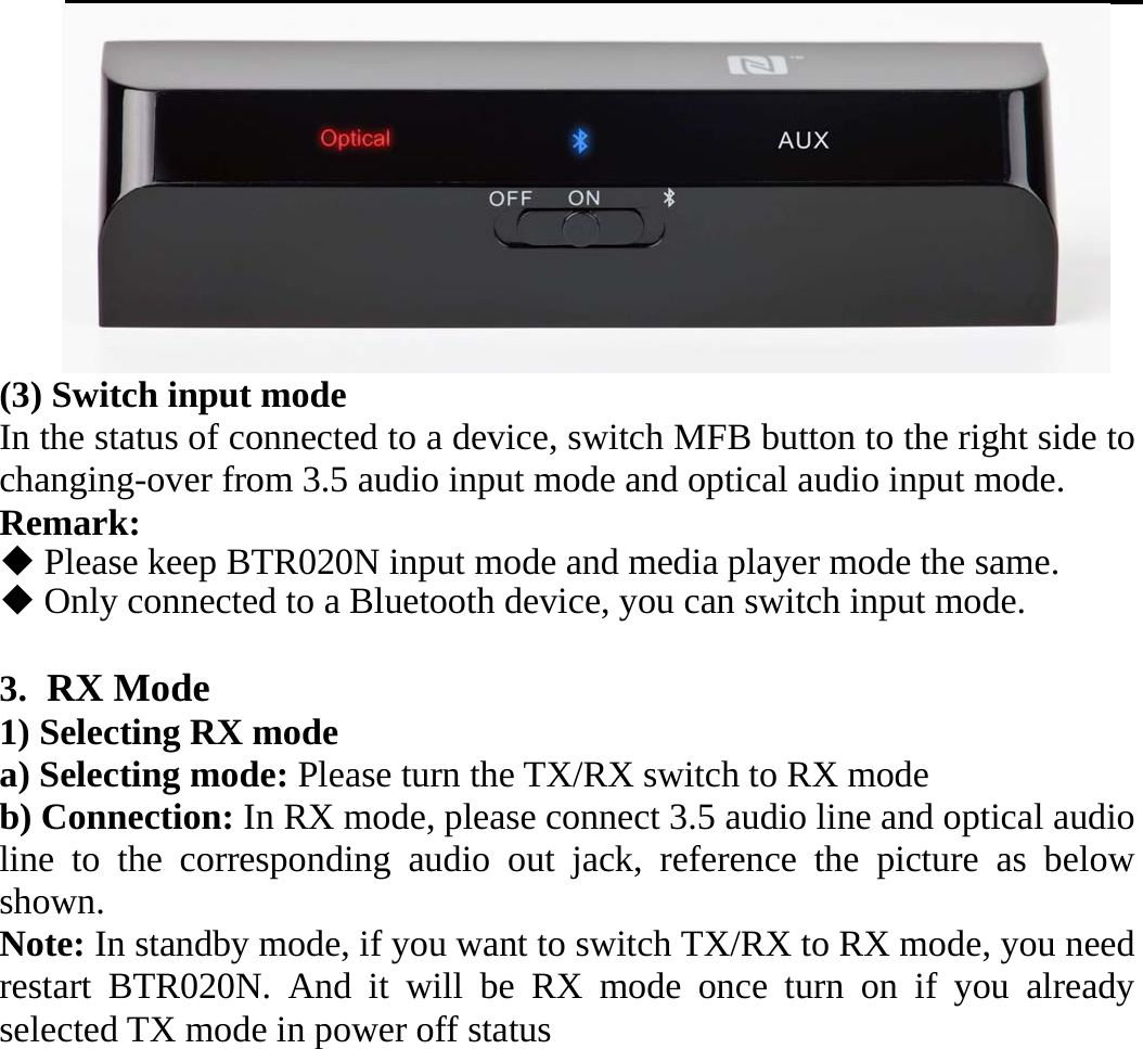    (3) Switch input mode In the status of connected to a device, switch MFB button to the right side to changing-over from 3.5 audio input mode and optical audio input mode. Remark:   Please keep BTR020N input mode and media player mode the same.  Only connected to a Bluetooth device, you can switch input mode.  3. RX Mode   1) Selecting RX mode a) Selecting mode: Please turn the TX/RX switch to RX mode   b) Connection: In RX mode, please connect 3.5 audio line and optical audio line to the corresponding audio out jack, reference the picture as below shown. Note: In standby mode, if you want to switch TX/RX to RX mode, you need restart BTR020N. And it will be RX mode once turn on if you already selected TX mode in power off status  