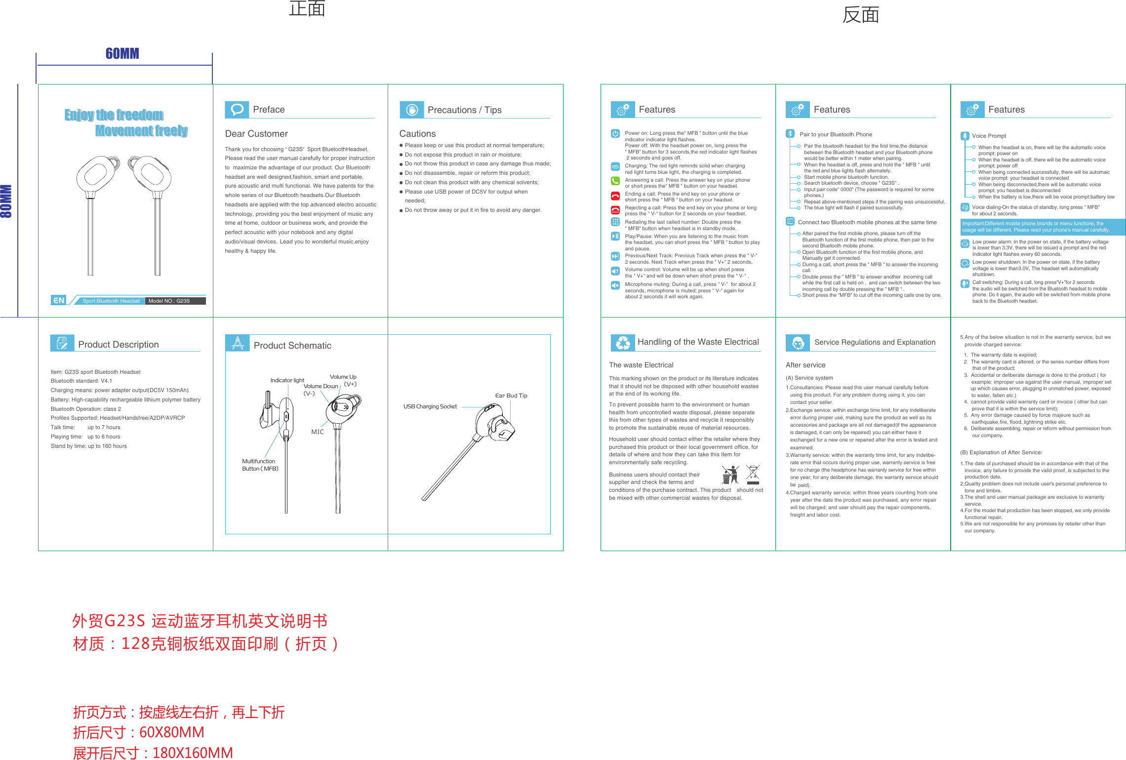 外贸G23S 运动蓝牙耳机英文说明书Enjoy the freedomMovement freelyEnjoy the freedomMovement freelyEnjoy the freedomMovement freely60MM80MM折页方式：按虚线左右折，再上下折折后尺寸：60X80MM展开后尺寸：180X160MM   材质：128克铜板纸双面印刷（折页）正面 反面PrefaceDear CustomerThank you for choosing &quot; G23S&quot;  Sport BluetoothHeadset.   Please read the user manual carefully for proper instruction to  maximize the advantage of our product. Our Bluetooth headset are well designed,fashion, smart and portable,pure acoustic and multi functional. We have patents for the whole series of our Bluetooth headsets.Our Bluetooth headsets are applied with the top advanced electro acoustic technology, providing you the best enjoyment of music any  time at home, outdoor or business work, and provide the perfect acoustic with your notebook and any digital audio/visual devices.Lead you to wonderful music,enjoy healthy &amp; happy life.  Precautions / TipsCautionsPlease keep or use this product at normal temperature;Do not expose this product in rain or moisture;Do not throw this product in case any damage thus made;Do not disassemble, repair or reform this product;Do not clean this product with any chemical solvents;Please use USB power of DC5V for output when needed; Do not throw away or put it in fire to avoid any danger.Product Description Product SchematicSport Bluetooth Headset Model NO.: G23SIndicator lightUSB Charging SocketMultifunction  Button ( MFB)Volume Down(V-)Volume Up(V+)Item: G23S sport Bluetooth Headset Bluetooth standard: V4.1Charging means: power adapter output(DC5V 150mAh)Battery: High-capability rechargeable lithium polymer batteryBluetooth Operation: class 2Profiles Supported: Headset/Handsfree/A2DP/AVRCPTalk time:        up to 7 hoursPlaying time:   up to 6 hoursStand by time: up to 160 hoursFeatures FeaturesHandling of the Waste ElectricalThe waste ElectricalThis marking shown on the product or its literature indicates that it should not be disposed with other household wastes at the end of its working life.Household user should contact either the retailer where they purchased this product or their local government office, for details of where and how they can take this item for environmentally safe recycling.To prevent possible harm to the environment or human health from uncontrolled waste disposal, please separate this from other types of wastes and recycle it responsibly to promote the sustainable reuse of material resources.Business users should contact their supplier and check the terms and conditions of the purchase contract. This product  should not be mixed with other commercial wastes for disposal.Service Regulations and ExplanationAfter service(A) Service system1.Consultancies: Please read this user manual carefully before    using this product. For any problem during using it, you can   contact your seller. 2.Exchange service: within exchange time limit, for any indeliberate    error during proper use, making sure the product as well as its    accessories and package are all not damaged (if the appearance   is damaged, it can only be repaired) you can either have it       exchanged for a new one or repaired after the error is tested and    examined; 3.Warranty service: within the warranty time limit, for any indelibe-   rate error that occurs during proper use, warranty service is free    for no charge (the headphone has warranty service for free within    one year; for any deliberate damage, the warranty service should    be    paid).4.Charged warranty service: within three years counting from one    year after the date the product was purchased, any error repair   will be charged; and user should pay the repair components,    freight and labor cost.(B) Explanation of After Service:1.The date of purchased should be in accordance with that of the   invoice, any failure to provide the valid proof, is subjected to the    production date.2.Quality problem does not include user’s personal preference to    tone and timbre.3.The shell and user manual package are exclusive to warranty    service.4.For the model that production has been stopped, we only provide    functional repair.5.We are not responsible for any promises by retailer other than    our company. The warranty date is expired; 1. 2. 3. 4. 5. 6. The warranty card is altered, or the series number differs from    that of the product; Accidental or deliberate damage is done to the product ( for     example: improper use against the user manual, improper set     up which causes error, plugging in unmatched power, exposed    to water, fallen etc.) cannot provide valid warranty card or invoice ( other but can     prove that it is within the service limit); Any error damage caused by force majeure such as     earthquake,fire, flood, lightning strike etc.    Deliberate assembling, repair or reform without permission from    our company.5.Any of the below situation is not in the warranty service, but we    provide charged service:FeaturesPower on: Long press the&quot; MFB &quot; button until the blue indicator indicator light flashes.Power off: With the headset power on, long press the &quot; MFB&quot; button for 3 seconds,the red indicator light flashes 2 seconds and goes off.Volume control: Volume will be up when short press the &quot; V+&quot; and will be down when short press the &quot; V-&quot; .Answering a call: Press the answer key on your phone or short press the&quot; MFB &quot; button on your headset.Charging: The red light reminds solid when chargingred light turns blue light, the charging is completed.Ending a call: Press the end key on your phone or  short press the &quot; MFB &quot; button on your headset.Rejecting a call: Press the end key on your phone or long press the &quot; V-&quot; button for 2 seconds on your headset.Redialing the last called number: Double press the &quot; MFB&quot; button when headset is in standby mode.Play/Pause: When you are listening to the music from the headset, you can short press the &quot; MFB &quot; button to play and pause.Previous/Next Track: Previous Track when press the &quot; V-&quot;  2 seconds. Next Track when press the &quot; V+&quot; 2 seconds.Microphone muting: During a call, press &quot; V-&quot;  for about 2seconds, microphone is muted; press &quot; V-&quot; again for about 2 seconds it will work again.Pair the bluetooth headset for the first time,the distance between the Bluetooth headset and your Bluetooth phone would be better within 1 meter when pairing.When the headset is off, press and hold the &quot; MFB &quot; until the red and blue lights flash alternately.Start mobile phone bluetooth function.Search bluetooth device, choose &quot; G23S&quot; .Input pair code&quot; 0000&quot; (The password is required for somephones.)Repeat above-mentioned steps if the pairing was unsuccessful.The blue light will flash if paired successfully.Pair to your Bluetooth PhoneConnect two Bluetooth mobile phones at the same timeAfter paired the first mobile phone, please turn off the Bluetooth function of the first mobile phone, then pair to the second Bluetooth mobile phone.Open Bluetooth function of the first mobile phone, and Manually get it connected.During a call, short press the &quot; MFB &quot; to answer the incoming call.Double press the &quot; MFB &quot; to answer another  incoming call while the first call is held on ,  and can switch between the two incoming call by double pressing the &quot; MFB &quot; .Short press the &quot;MFB&quot; to cut off the incoming calls one by one.Important:Different mobile phone brands or menu functions, theusage will be different. Please read your phone&apos;s manual carefully.Low power alarm: In the power on state, if the battery voltage is lower than 3.3V, there will be issued a prompt and the red indicator light flashes every 60 seconds.Low power shutdown: In the power on state, if the battery voltage is lower than3.0V, The headset will automatically shutdown.Call switching: During a call, long press“V+”for 2 secondsthe audio will be switched from the Bluetooth headset to mobile phone. Do it again, the audio will be switched from mobile phone back to the Bluetooth headset.Voice PromptWhen the headset is on, there will be the automatic voiceprompt: power onWhen the headset is off, there will be the automatic voiceprompt: power offWhen being connected successfully, there will be automaicvoice prompt: your headset is connectedWhen being disconnected,there will be automatic voice prompt: you headset is disconnectedWhen the battery is low,there will be voice prompt:battery lowVoice dialing-On the status of standby, long press &quot; MFB&quot; for about 2 seconds. Ear Bud TipMIC