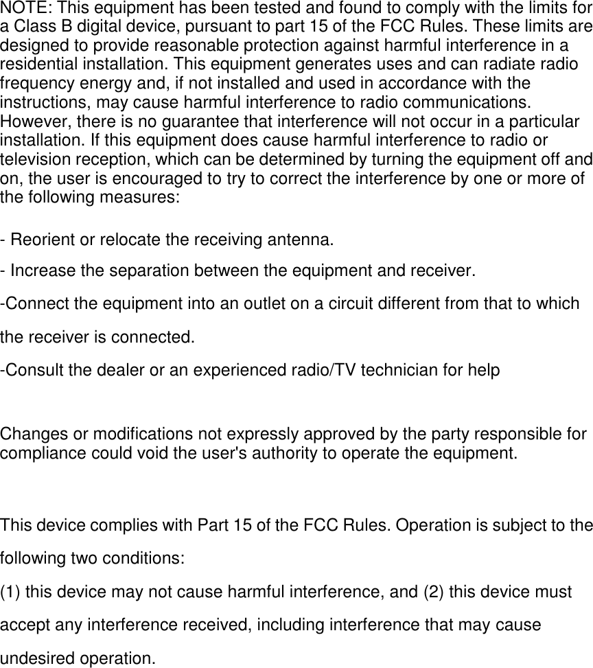 NOTE: This equipment has been tested and found to comply with the limits for a Class B digital device, pursuant to part 15 of the FCC Rules. These limits are designed to provide reasonable protection against harmful interference in a residential installation. This equipment generates uses and can radiate radio frequency energy and, if not installed and used in accordance with the instructions, may cause harmful interference to radio communications. However, there is no guarantee that interference will not occur in a particular installation. If this equipment does cause harmful interference to radio or television reception, which can be determined by turning the equipment off and on, the user is encouraged to try to correct the interference by one or more of the following measures:  - Reorient or relocate the receiving antenna. - Increase the separation between the equipment and receiver. -Connect the equipment into an outlet on a circuit different from that to which the receiver is connected. -Consult the dealer or an experienced radio/TV technician for help   Changes or modifications not expressly approved by the party responsible for compliance could void the user&apos;s authority to operate the equipment.   This device complies with Part 15 of the FCC Rules. Operation is subject to the following two conditions: (1) this device may not cause harmful interference, and (2) this device must accept any interference received, including interference that may cause undesired operation.  
