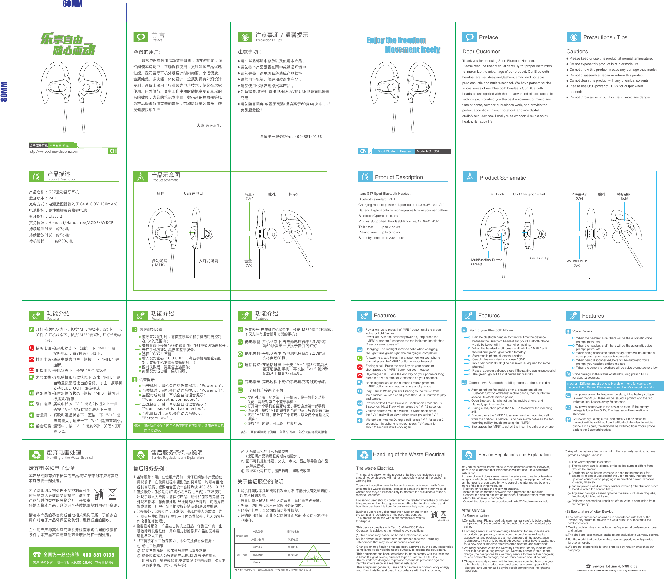 http://www.china-dacom.com运动蓝牙耳机CH      非常感谢您选用运动蓝牙耳机，请在使用前，详细阅读本说明书，正确操作使用，更好发挥产品优越性能。我司蓝牙耳机外观设计时尚绚丽、小巧便携、音质纯美、多功能一体化设计，全系列拥有外观设计专利，系统上采用了行业领先电声技术，使您在居家使用、户外旅行、商务工作中随时随地享受到卓越的音响效果，为您的笔记本电脑、数码音乐播放器等视听产品提供超值完美的音质，带您聆听美妙音乐，感受健康快乐生活！前 言尊敬的用户:大康 蓝牙耳机 Preface注意事项 / 温馨提示Precautions / Tips注意事项：请在常温环境中存放以及使用本产品；请勿将本产品暴露在雨中或潮湿环境中；请勿丢掷，避免因跌落造成产品损坏；请勿自行拆解、修理和改造本产品；请勿使用化学溶剂擦拭本产品；如有需要,请使用输出电压DC5V的USB电源充电器来充电；请勿随意丢弃,或置于高温(温度高于60度)与火中，以免引起危险！产品描述Product Description产品名称：G37运动蓝牙耳机蓝牙版本：V4.1充电方式：电源适配器输入(DC4.8-6.0V 100mAh)电池指标：高性能锂聚合物锂电池蓝牙指标：Class 2支持协议：Headset/Handsfree/A2DP/AVRCP持续通话时长：约7小时持续播放时长：约5小时    待机时长:       约200小时产品示意图Product schematic功能介绍Features功能介绍Features功能介绍Features开机-在关机状态下，长按&quot;MFB&quot;键2秒，蓝灯闪一下。关机-在开机状态下，长按&quot;MFB&quot;键3秒，红灯长亮约       1秒。备注：两台手机同时使用一台蓝牙耳机，部分功能将受到限制。按配对步骤，配对第一个手机后，将手机蓝牙功能关闭，再配对第二个蓝牙手机；打开第一个手机的蓝牙功能，手动连接第一部手机。通话时，短按&quot;MFB&quot;键挂断当前电话，接通等待电话；双击&quot;MFB&quot;键，接听第二个来电，以及两个通话之间切换；短按&quot;MFB&quot;键，可以逐一挂断电话。一个耳机连接两个手机：废弃电器和电子设备本产品或附有如下标识的产品,寿命结束时不应与其它家庭废物一起处理。为了防止因废物受理不受控制而可能使环境或人身健康受到损害，请将本产品与其他类型的废物分开，并负责任地回收本产品，以促进可持续地重复利用材料资源。请与本产品的零售商或当地相关机构联系，了解家庭用户对电子产品环保回收条例，进行适当的回收。企业用户应与其供应商联系并检查采购合同的条款和条件，本产品不应与其他商业废品混在一起处理。客户服务时间：周一至周六9:00-18:00 (节假日除外)关于售后服务的说明：1.购机日期以本凭证或购机发票为准,不能提供有效证明的，  以生产日期为准。2.质量问题不包括用户个人对音质、音色等主观差异。3.外壳、说明书包装不在保修服务范围内。4.已停产机型，本公司仅做功能性修复。5.经销商向您做出的非本公司保证的承诺,本公司不承担任   何责任。   ④ 无有效三包凭证和有效发票       (能证明产品确属服务期内者除外)。   ⑤ 因不可抗拒如地震、火灾、水灾、雷击等导致的产品       故障或损坏。   ⑥ 未经本公司许可，擅自拆卸、修理或改装。售后服务条例：1.咨询服务：用户在使用产品前，请仔细阅读本产品的使   用说明书。在使用过程中遇到的如何问题，均可与当地   经销商联系，或致电全国统一客服热线 400-881-01382.包换服务：包换期内(自购机之日起七日内)，正常使用   出现了非人为故障，请保持产品、配件和包装的完整(若   外观不损坏、作保修处理)经检测确认故障后，可选择换   货或维修，用户可到当地授权经销商处)联系并处理。3.保修服务：保修期内，正常使用出现的非人为故障，均   可享受免费保修服务(主机一年内免费保修，若人为损坏，   作收费维修处理)。4.收费维修服务：产品在自购机之日起一年到三年内，出   现故障可收费维修，用户需支付维修所产品的元件费、   运输费及人工费。5.以下情况不在三包范围内，本公司提供有偿服务：   ① 超过三包期限   ② 涂改三包凭证，或序列号与产品本身不符   ③ 意外因素或人为导致的产品损坏(如:未按使用说       明书操作、维护或保管,安装错误造成的故障，接入不       合适的电源、进水、摔坏等)全国统一服务热线：为了维护您的权益，请您认真填写，并妥善保管，作为维修时的认证经销商信息用户信息产品型号 经销商名称产品序列号 联系电话联系电话销售日期用户地址通讯地址E-mail废弃电器处理Handling of the Waste Electrical售后服务条例与说明Service Regulations and ExplanationEnjoy the freedomMovement freely接听电话-在来电状态下，短按一下“MFB”键             接听电话，每8秒蓝灯闪1下。挂断电话-通话中或去电中，短按一下“MFB”键             挂断。拒接电话-来电状态下，长按“V-”键2秒。末号重拨-连机待机和听歌状态下,双击“MFB”键             自动重拨最后拔出的号码。（注：须手机             支持BLUETOOTH重拔模式）音乐播放-在音乐播放状态下短按“MFB”键可进             行播放/暂停。翻曲选择-播放中长按“V-”键约2秒进入上一曲             长按“V+”键2秒将会进入下一曲音量调节-听歌和通话状态下，短按一下“V+”键             声音增大，短按一下“V-”键,声音减小。全国统一服务热线：400-881-0138蓝牙首次配对时，请将蓝牙耳机和手机的距离控制在1米的范围内；关机状态下长按&quot;MFB&quot;键直到红绿灯交替闪烁再松开；开启手机蓝牙功能,搜索蓝牙设备;选择“G37”耳机;输入配对密码“００００”（有些手机需要密码配对，有些手机不需要密码配对。）配对失败后，请重复上述操作;如果配对成功后，绿灯闪烁。蓝牙配对步骤当开机时，耳机会自动语音提示：&quot;Power on&quot;。当关机时，耳机会自动语音提示：&quot;Power off&quot;。当配对成功时，耳机会自动语音提示:&quot;Your headset is connected&quot;。当连接断开时，耳机会自动语音提示：&quot;Your headset is disconnected&quot;。当电量低时，耳机会自动语音提示：&quot;Battery low”。语音提示静音切换-通话中，按“V- ”键约2秒，关闭/打开             麦克风。低电报警-开机状态中,当电池电压低于3.3V后每             隔60秒发出一次提示音并闪红灯。低电关机-开机状态中,当电池电压低到3.1V时耳             机将自动关机。充电指示-充电过程中亮红灯,电池充满时亮绿灯。语音拔号-在连机待机状态下，长按&quot;MFB&quot;键约2秒释放。（仅支持有语音拨号功能的手机）通话转换-在通话过程中长按“V+”键2秒音频从             蓝牙切换到手机，再长按“V+”键2秒，             音频从手机切换回耳机。备注：部分功能操作会因手机的不同而有所改变，请用户在实际         操作时留意。Enjoy the freedomMovement freelyEnjoy the freedomMovement freely60MM80MM音量+(V+)咪孔 指示灯产品型号:炫风耳挂多功能键( MFB)USB充电口入耳式听筒音量+(V+)咪孔音量-(V-)指示灯PrefaceDear CustomerThank you for choosing Sport BluetoothHeadset.   Please read the user manual carefully for proper instruction to  maximize the advantage of our product. Our Bluetooth headset are well designed,fashion, smart and portable,pure acoustic and multi functional. We have patents for the whole series of our Bluetooth headsets.Our Bluetooth headsets are applied with the top advanced electro acoustic technology, providing you the best enjoyment of music any  time at home, outdoor or business work, and provide the perfect acoustic with your notebook and any digital audio/visual devices.Lead you to wonderful music,enjoy healthy &amp; happy life.  Precautions / TipsCautionsPlease keep or use this product at normal temperature;Do not expose this product in rain or moisture;Do not throw this product in case any damage thus made;Do not disassemble, repair or reform this product;Do not clean this product with any chemical solvents;Please use USB power of DC5V for output when needed; Do not throw away or put it in fire to avoid any danger.Product Description Product SchematicSport Bluetooth Headset Model NO.: ColorwindEar Bud TipEar   HookUSB Charging SocketMultifunction  Button( MFB)MIC Indicator  LightVolume Down(V-)Volume Up(V+)Item: G37 Sport Bluetooth Headset Bluetooth standard: V4.1Charging means: power adapter output(4.8-6.0V 100mAh)Battery: High-capability rechargeable lithium polymer batteryBluetooth Operation: class 2Profiles Supported: Headset/Handsfree/A2DP/AVRCPTalk time:        up to 7 hoursPlaying time:   up to 5 hoursStand by time: up to 200 hoursFeatures FeaturesHandling of the Waste ElectricalThe waste ElectricalThis marking shown on the product or its literature indicates that it should not be disposed with other household wastes at the end of itsworking life. Household user should contact either the retailer where they purchasedthis product or their local government office, for details of where and how they can take this item for environmentally safe recycling. To prevent possible harm to the environment or human health from uncontrolled waste disposal, please separate this from other types of wastes and recycle it responsibly to promote the sustainable reuse ofmaterial resources.Business users should contact their supplier and checkthe terms and  conditions of the purchase contract. This product be mixed with other commercial wastes for disposal. should not Service Regulations and ExplanationAfter service(A) Service system 1.Consultancies: Please read this user manual carefully before using    this product. For any problem during using it, you can  contact your    seller. 2.Exchange service: within exchange time limit, for any indeliberate error during proper use, making sure the product as well as its  accessories and package are all not damaged (if the appearance is damaged, it can only be repaired) you can either have it exchangedfor a new one or repaired after the error is tested and examined; 3.Warranty service: within the warranty time limit, for any indeliberate    error that occurs during proper use, warranty service is free  for no    charge (the headphone has warranty service for free within one year;    for any deliberate damage, the warranty service should be paid).4.Charged warranty service: within three years counting from one year     after the date the product was purchased, any error repair will be     charged; and user should pay the repair components,  freight and     labor cost.      (B) Explanation of After Service:1.The date of purchased should be in accordance with that of the    invoice, any failure to provide the valid proof, is subjected to the    production date.2.Quality problem does not include user’s personal preference to tone    and timbre.3.The shell and user manual package are exclusive to warranty service.4.For the model that production has been stopped, we only provide functional repair.   5.We are not responsible for any promises by retailer other than our    company.   5.Any of the below situation is not in the warranty service, but we   provide charged service:FeaturesPower on: Long press the&quot; MFB &quot; button until the green indicator light flashes.Power off: With the headset power on, long press the &quot; MFB&quot; button for 3 seconds,the red indicator light flashes 2 seconds and goes off.Volume control: Volume will be up when short press the &quot; V+&quot; and will be down when short press the &quot; V-&quot; .Answering a call: Press the answer key on your phone or short press the&quot; MFB &quot; button on your headset.Charging: The red light reminds solid when charging,red light turns green light, the charging is completed.Ending a call: Press the end key on your phone or  short press the &quot; MFB &quot; button on your headset.Rejecting a call: Press the end key on your phone or long press the &quot; V-&quot; button for 2 seconds on your headset.Redialing the last called number: Double press the &quot; MFB&quot; button when headset is in standby mode.Play/Pause: When you are listening to the music from the headset, you can short press the &quot; MFB &quot; button to play and pause.Previous/Next Track: Previous Track when press the &quot; V-&quot;  2 seconds. Next Track when press the &quot; V+&quot; 2 seconds.Microphone muting: During a call, press &quot; V-&quot;  for about 2seconds, microphone is muted; press &quot; V-&quot; again for about 2 seconds it will work again.Pair the bluetooth headset for the first time,the distance between the Bluetooth headset and your Bluetooth phone would be better within 1 meter when pairing.When the headset is off, press and hold the &quot; MFB &quot; until the red and green lights flash alternately.Start mobile phone bluetooth function.Search bluetooth device, choose &quot; G37&quot; .Input pair code&quot; 0000&quot; (The password is required for somephones.)Repeat above-mentioned steps if the pairing was unsuccessful.The green light will flash if paired successfully.Pair to your Bluetooth PhoneConnect two Bluetooth mobile phones at the same timeAfter paired the first mobile phone, please turn off the Bluetooth function of the first mobile phone, then pair to the second Bluetooth mobile phone.Open Bluetooth function of the first mobile phone, and Manually get it connected.During a call, short press the &quot; MFB &quot; to answer the incoming call.Double press the &quot; MFB &quot; to answer another  incoming call while the first call is held on ,  and can switch between the two incoming call by double pressing the &quot; MFB &quot; .Short press the &quot;MFB&quot; to cut off the incoming calls one by one.Important:Different mobile phone brands or menu functions, theusage will be different. Please read your phone&apos;s manual carefully.Low power alarm: In the power on state, if the battery voltage is lower than 3.3V, there will be issued a prompt and the red indicator light flashes every 60 seconds.Low power shutdown: In the power on state, if the battery voltage is lower than3.1V, The headset will automatically shutdown.Call switching: During a call, long press“V+”for 2 seconds�the audio will be switched from the Bluetooth headset to mobile phone. Do it again, the audio will be switched from mobile phone back to the Bluetooth headset.Voice PromptWhen the headset is on, there will be the automatic voiceprompt: power onWhen the headset is off, there will be the automatic voiceprompt: power offWhen being connected successfully, there will be automaicvoice prompt: your headset is connectedWhen being disconnected,there will be automatic voice prompt: you headset is disconnectedWhen the battery is low,there will be voice prompt:battery lowVoice dialing-On the status of standby, long press &quot; MFB&quot; for about 2 seconds.  The warranty date is expired; The warranty card is altered, or the series number differs from  that of the product; Accidental or deliberate damage is done to the product ( for  example: improper use against the user manual, improper set  up which causes error, plugging in unmatched power, exposed to water, fallen etc.) cannot provide valid warranty card or invoice ( other but can prove  that it is within the service limit); Any error damage caused by force majeure such as earthquake,fire, flood, lightning strike etc.    Deliberate assembling, repair or reform without permission fromour company. This device complies with Part 15 of the FCC Rules.Operation is subject to the  following two conditions:(1) this device may not cause harmful interference, and(2) this device must accept any interference received, including       interference that may cause undesired operation.  This equipment complies with FCC radiation exposure limits set forth for an uncontrolled environment.This equipment has been tested and found to comply with the limits for a Class B digital device, pursuant to part 15 of the FCC Rules. These limits are designed to provide reasonable protection against harmful interference in a residential installation. This equipment generate, uses and can radiate radio frequency energy and, if not installed and used in accordance with the instructions, may cause harmful interference to radio communications. However, there is no guarantee that interference will not occur in a particular installation. If this equipment does cause harmful interference to radio or television reception, which can be determined by turning the equipment off and on, the user is encouraged to try to correct the interference by one or more of the following measures:  - Reorient or relocate the receiving antenna.  - Increase the separation between the equipment and receiver.  - Connect the equipment into an outlet on a circuit different from that to   which the receiver is connected.  - Consult the dealer or an experienced radio/TV technician for help. Changes or modifications not expressly approved by the party responsiblecompliance could void the user&apos;s authority to operate the equipment. interference that may cause undesired operation.Model NO.: G37产品型号:炫风