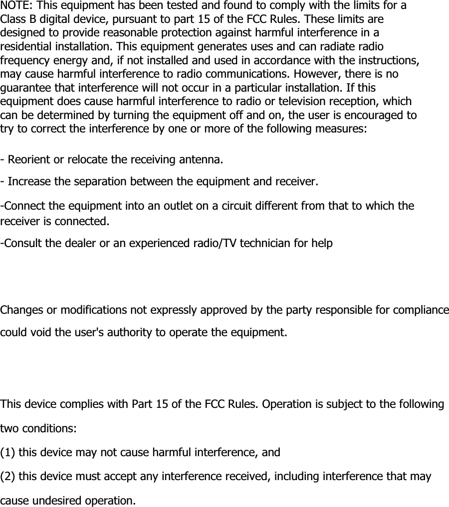        NOTE: This equipment has been tested and found to comply with the limits for a Class B digital device, pursuant to part 15 of the FCC Rules. These limits are designed to provide reasonable protection against harmful interference in a residential installation. This equipment generates uses and can radiate radio frequency energy and, if not installed and used in accordance with the instructions, may cause harmful interference to radio communications. However, there is no guarantee that interference will not occur in a particular installation. If this equipment does cause harmful interference to radio or television reception, which can be determined by turning the equipment off and on, the user is encouraged to try to correct the interference by one or more of the following measures:  - Reorient or relocate the receiving antenna. - Increase the separation between the equipment and receiver. -Connect the equipment into an outlet on a circuit different from that to which the receiver is connected. -Consult the dealer or an experienced radio/TV technician for help     Changes or modifications not expressly approved by the party responsible for compliance could void the user&apos;s authority to operate the equipment.     This device complies with Part 15 of the FCC Rules. Operation is subject to the following   two conditions: (1) this device may not cause harmful interference, and (2) this device must accept any interference received, including interference that may cause undesired operation.  