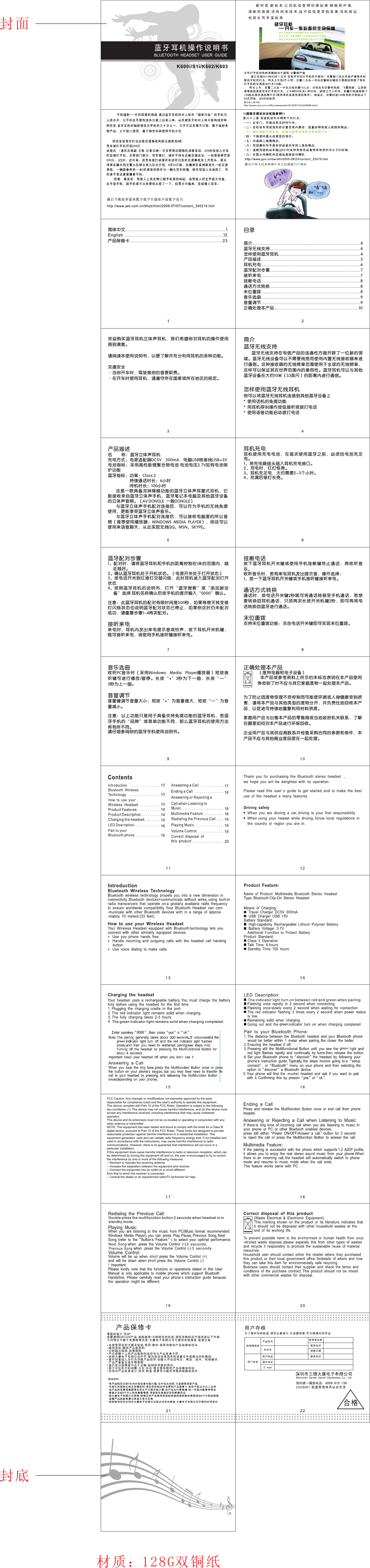 耳机充电耳机使用充电电池，在首次使用蓝牙之前，必须给电池充足电。1、将充电器插头插入耳机充电接口。2、充电时，红灯恒亮。3、耳机充足电，大约需要2~3个小时。4、充满后绿灯长亮。蓝牙配对步骤1、配对时，请将蓝牙耳机和手机的距离控制在1米的范围内，越近越好。2、确认蓝牙耳机处于开机状态。（电源开关处于打开状态）3、按电话开关到红绿灯交替闪烁，此时耳机进入蓝牙配对打开状态4、按照蓝牙耳机的 说明书，打 开“蓝牙搜 索”或“添 加新设备”选择 耳机名称确认后按手机的提示输入“0000”确认。注意：此蓝牙耳机的配对有限时间是300秒，如果等熄灭转变绿灯闪烁状态也说明蓝牙配对状态已停止，如果你这时仍未配对成功，请重复步骤1~4再次配对。接听来电来电时，耳机内发出来电提示音或铃声，按下耳机开关机键，既可接听来电，或使用手机接听键接听来电。音乐选曲收听PC音乐时（采用Windows   Media   Player播放器）短 按接听键可 进行播放/暂 停。长按“+”3秒为下 一曲，长 按“— ”3秒为上一曲。音量调节音量键调节音量大小：短按“+”为音量增大，短按“—”为音量减小。注意：以上功能只是用于具备支持免提功能的蓝牙耳机，若蓝牙手机的“品牌”或菜单功能不同，那么蓝牙耳机的使用方法将有所不同。请仔细参阅你的蓝牙手机使用说明书。挂断电话按下蓝牙耳机开关 键或使 用手机挂断键终止通话， 再收听 音乐。收听音乐时，若有来电耳机发出提示音，操作选择：1、按一下蓝牙耳机开关键或手机接听键接听来电。通话方式转换通话时，按电话开关键2秒既可将通话转移至手机通话，若想要转换回耳机通话，只须再次长按开关机键2秒，即可再将电话转换回蓝牙进行通话。末位重拨支持末位重拨功能：双击电话开关键即可实现末位重拨。正确处理本产品              （废弃电器和电子设备）               本产品或参考资料上所示的本标志表明在本产品使用寿命到了时不应与其它家庭废物一起处理本产品。为了防止因废物受理不受控制而可能使环境或人身健康受到损害，请将本产品与其他类型的废物分开，并负责任地回收本产品，以促进可持续地重复利用材料资源。家庭用户应与出售本产品的零售商或当地政府机关联系，了解在哪里如何对本产品进行环保回收。企业用户应与其供应商联系并检查采购合同的条款和条件，本产品不应与其他商业废品混在一起处理。 产品描述名         称：蓝牙立体声耳机充电方式：电源适配器DC5V    300mA    电脑USB转接线USB+5V电池指标：采用高性能锂聚合物电池 电池电压3.7V加有电池保护功能蓝牙指标：功率：Class 2                     持续通话时长：6小时                     待机时长：100小时       这是一款具备双咪降噪功能的蓝牙立体声耳塞式耳机，它能接收来自蓝牙立体声手机，蓝牙笔记本电脑及其他蓝牙设备的立体声音频。（AV DONGLE  一般DONGLE）       与蓝牙立体声手机配对连接后，可以作为手机的无线免提使用，更能享受蓝牙立体声音乐。       与蓝牙立体声手机配对连接后，可以接收电脑里的所以音频（推荐使用播放器：WINDOWS  MEDIA  PLAYER），你还可以使用来语音聊天，从此实现无线QQ、MSN、SKYPE。简介蓝牙无线支持       蓝牙无线支持在电信产品的连通性方面开辟了一位新的领域。蓝牙无线设备可以不需要线缆而使用内置无线接收器来进行通信。这种接收器的无线频率范围使用于全球的无线频率，这样可以保证其在世界范围内的兼容性。蓝牙耳机可以与其他蓝牙设备在大约10米（33英尺）的距离内进行通信。怎样使用蓝牙无线耳机你可以将蓝牙无线耳机连接到其他蓝牙设备上*  使用话机的免提功能*  用耳机呼叫操作按钮接听或拨打电话*  使用语音功能启动拨打电话目录简介.......................................................................................4蓝牙无线支持.........................................................................4怎样使用蓝牙耳机..................................................................4产品描述................................................................................5耳机充电................................................................................6蓝牙配对步骤.........................................................................7接听来电................................................................................7挂断电话................................................................................8通话方式转换.........................................................................8未位重拨................................................................................8音乐选曲................................................................................9音量调节................................................................................9正确处理本产品....................................................................10欢迎购买蓝牙耳机立体声耳机，我们希望你对耳机的操作使用感到满意。请阅读本使用说明书，以便了解并充分利用耳机的多种功能。交通安全·当你开车时，驾驶是你的首要职责。·在开车时使用耳机，请遵守所在国家或所在地区的规定。 简体中文.................................................................................1English  ...............................................................................12产品保修卡...........................................................................23K600i/S1i/K602/K603封面封底材质：128G双铜纸Double press the multifunction button 2 seconds when headset is in standby mode.The green indicator light remains solid when charging completed.FCC Caution: Any changes or modifications not expressly approved by the party responsible for compliance could void the user&apos;s authority to operate this equipment. This device complies with Part 15 of the FCC Rules. Operation is subject to the following two conditions: (1) This device may not cause harmful interference, and (2) this device must accept any interference received, including interference that may cause undesired operation. This device and its antenna(s) must not be co-located or operating in conjunction with any  other antenna or transmitter. NOTE: This equipment has been tested and found to comply with the limits for a Class B digital device, pursuant to Part 15 of the FCC Rules. These limits are designed to provide reasonable protection against harmful interference in a residential installation. This equipment generates, uses and can radiate radio frequency energy and, if not installed and used in accordance with the instructions, may cause harmful interference to radio communications. However, there is no guarantee that interference will not occur in a particular installation. If this equipment does cause harmful interference to radio or television reception, which can be determined by turning the equipment off and on, the user is encouraged to try to correct the interference by one or more of the following measures: -- Reorient or relocate the receiving antenna. -- Increase the separation between the equipment and receiver. -- Connect the equipment into an outlet on a circuit different from that to which the receiver is connected. -- Consult the dealer or an experienced radio/TV technician for help.  