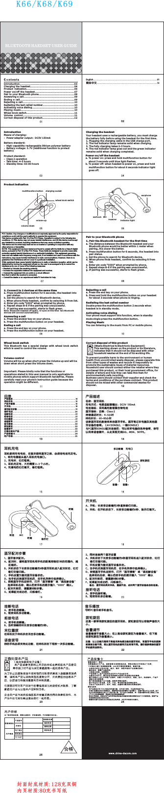 This Bluetooth has  a special design  with wheel knob  switch wh ic h is us ed t o co nt rol t he v ol um e.Wh eel k no b sw it chVolume controlVol um e wi ll be u p wh en s ho rt pr es s th e Vol um e up a nd wi ll b e do wn w hen s ho rt p re ss th e Vol um e do wn .Important: Please kindly note that the functions or op era ti on s st ate d in t hi s us er ma nu al i s on ly appl ic ab le t o mobile phones which support Bluetooth handsfree. Please carefully read your phone’s instruction guide because the operation might be different.Ac tiv at in g vo ice d ia li ngYou r ph one m us t su pp ort thi s fu nc ti on, w he n is s ta ndb y mode single press the multifunction button.Playing MusicYou c an l ist en in g to t he musi c fr om P C or mobi le p ho ne .Re dia li ng t he l ast c al le d num be rDo ub le pr es s th e mu lti fu nc ti on bu tt on 2 s ec onds wh en he ad set i s in s ta nd by mo de .Re jec ti ng a c al la. Press the end key on your phone.b. P res s an d ho ld t he mu lt if un ct ion b ut to n on yo ur h ea ds et fo r ab out 3 s ec on ds w hen p ho ne i s ri ngi ng .En din g a ca lla. P re ss th e en d ke y on yo ur p ho ne .b. Press the multifunction button on your headset.Answering a ca lla. P re ss th e an sw er ke y on y ou r ph one .b. P res s th e mu lt ifu nc ti on b ut ton o n yo ur h ead se t.2. C onn ec t to 2 d ev ice s at t he s ame t im ea. Press multifunction button for 6 secon ds , th e he ads et i nt o pair status.b. S et th e ph on e to s ear ch f or B lu etoot h de vi ce .c. W he n pho ne f in ds h ead se t, c on fir m by s el ec tin g it f ro m li st .d. E nt er pi n co de “ 00 00” w he n pr om pte d by p ho ne .e. Repeat steps B-E if the pairing was unsuccessful.f.  If p ai rin g wa s su cc ess fu l, s ta rts t o fl as h gr een.Not e: Blue to oth h ead se t off a gai n, r e-o pen a t th is ti me  tw o Bl uetooth devices will connect automatically. 注意：以上功能只是用于具备支持免提功能的蓝牙耳机，若蓝牙手机的品牌或菜单功能不同，那么蓝牙耳机的使用方法将有不同。请仔细参阅你的蓝牙手机使用说明书。这是一款带有拨轮旋扭的蓝牙耳机，拨轮旋扭可以控制声音的大小。拨轮旋扭音量键调节音量大小： 为音量增大，动拨轮旋扭为音量减小。往上推动拨轮旋扭 往下推音量调节BLUETO OT H HAE DS ET USER G UIDEK66/K68/K69 Introduction.......................................................Charging the headset...............................................04Product  indication...................................................05Power on/off the headset..........................................07Pair to your Bluetooth phone......................................08Answering a call......................................................09Ending a call..........................................................09Rejecting a call.......................................................10Redialing the last called number..................................10Activating voice dialing.............................................10Playing music.........................................................10Wheel knob switch...................................................11Volume  control.......................................................11Correct disposal of this product..................................1203English....................................................................................01简体中文................................................................................13Charging the headsetYou r he ads et u se s a re cha rg ea bl e batte ry, y ou mu st c ha rg e th e ba tte ry f ul ly b efo re u si ng t he he ad se t fo r the f ir st t im e.1. P lu ggi ng t he c ha rgi ng c ab le i n the U SB c ha rg e port.2. T he r ed in di ca to r lam p re ma in s sol id w he n ch argin g.3. The fully charging takes 2-3 hours.4. T he r ed in di ca to r lam p go es o ut a nd th e gr ee n in dicat or remains solid when charging completed.IntroductionMeans of charging:-  Pow er a da pt er outp ut :  DC 5V 1 50m ABattery standard:-  Hi gh -ca pa bi li ty re ch ar ge abl e li th iu m polymer battery-  Ba tt ery v ol ta ge: 3.7 V (A dd it ion al f unction to protect battery)Product standard:-  Cl as s 2 ope ra ti on-  Talk t im e: 4 -5 ho ur s -  St an dby t im e: 6 0- 80 hours Product indication(Wa st e El ect ri ca l &amp; El ectri on ic Equipment)Th is m ark in g sh ow n on th e pr od uc t or it s li te ratur e, indicates that it should not be disposed with other household wastes at the end of its working life.To prevent possible harm to the environment or human health from uncontrolled waste disposal, please separate this from other types of wastes and recycle it responsibly to promote the sustainable reuse of material resources.Ho us eho ld u se r sh oul d co nt ac t eit he r th e re taile r wh er e th ey pu rc has ed t hi s pr odu ct , or t he ir lo ca l go ve rnm en t of fi ce, f or de ta ils o f wh er e an d how t he y ca n ta ke th is i te m fo r environmentally safe recycling.Business users should contact their supplier and check the te rm s and c on di ti ons o f th e pu rc has e co nt ract. T hi s pr od uct sh ou ld no t be m ix ed wi th o th er c ommer ci al w ast es f or disposal.Correct disposal of this product名称：蓝牙耳机充电方式：电源适配器输出：DC5V  150m A 电池指标：采用高性能锂聚合物电池蓝牙指标：功率：Class 2持续通话时长：4-5小时待机时长：60-80小时该款蓝牙耳机能接收来自蓝牙手机、蓝牙笔记本电脑及其他蓝牙设备的音频。（AV DONGLE；一般DONGLE）与PC蓝牙DONGLE配对连接后：可以收听电脑的各种音频，你可以用来语音聊天，从此实现无线QQ、MSN、SKYPE。产品描述耳机充电耳机使用充电电池，在首次使用蓝牙之前，必须给电池充足电。1、将充电器插头插入耳机充电接口。2、充电时，红灯恒亮。3、耳机充足电，大约需要 2-3 个小时。4、充满电后红灯熄灭，绿灯恒亮。A、按手机 。B、短按耳机多功能键。接听键接听电话2、同时连接两个蓝牙设置A、关机状态下长按多功能键约6秒蓝牙耳机进入配对状态，红灯绿灯交替闪烁。B、手机设置为查找蓝牙设备状态。C、当手机找到蓝牙耳机后，在手机列表中选择确认。D、按照蓝牙手机说明书，打开“蓝牙搜索”或“添加新设备”选择耳机名称，确认后按手机的提示输入“0000”确认E、配对失败后，请重复B到D步骤。F、如果配对成功后，闪烁绿灯。       备注：蓝牙耳机再次关机，重新开启，此时两个蓝牙设备会自动连接。A、按手机 。B、短按耳机多功能键。挂断键挂断电话A、按手机挂断 。B、当听到响铃时长按多功能键约3秒。键拒接电话在耳机处于待机状态双击 。多功能键末位重拨你的手机必须支持此功能，在待机状态下短按一次多功能键。语音拨号1. P air t he B lu et oot h he ad set f or t he f irst ti mea. T he d ist an ce b et wee n th e Bl ue too th h ea ds et and yo ur Bl ue too th p ho ne w oul d be b et te r wit hi n 1 me te r when pa ir ing , th e cl os er th e be tt er.b. Press multifunction button for 6 sec on ds , th e hea ds et i nt o pair status.c. S et t he ph on e to s ea rch f or B lu et oot h de vi ce .d. W he n pho ne f in ds h ead se t, c on fir m by s el ec tin g it f ro m list.e. Enter pin code “0000” when prompted by phone.f.  Re pea t st ep s B- E if the pa ir in g was u nsuccessful.g. I f pa iri ng w as s ucces sf ul , st art s to f la sh g ree n.Pa ir to y ou r Bl ue too th p ho nePo wer o n/ of f th e hea ds eta. To power on: press and hold multifunction button for ab ou t 3 sec on ds u nt il bl ue l ig ht f las he s.b. To po we r of f: wh en h ea ds et is p ow er o n, p ress an d ho ld mu lt ifu nc ti on b utt on f or a bo ut 6 se co nd s in dicat or l ig ht go es o ff.MIC指示灯听筒耳挂听筒充电口拨轮旋扭音量+音量-多功能键1、蓝牙首次配对。A、配对时，请将蓝牙耳机和手机的距离控制在1米的范围内，越近越好。B、关机状态下长按多功能键约6秒蓝牙耳机进入配对状态，红灯绿灯交替闪烁。C、手机设置为查找蓝牙设备状态。D、当手机找到蓝牙耳机后，在手机列表中选择确认。E、按照蓝牙手机说明书，打开“蓝牙搜索”或“添加新设备”选择耳机名称，确认后按手机的提示输入“0000”确认。F、配对失败后，请重复B到E步骤。G、如果配对成功后，闪烁绿灯。蓝牙配对步骤A、开机：长按多功能键约3秒直到绿灯闪烁。B、关机：在开机状态下，长按多功能键约6秒，指示灯熄灭。开关机产品描述..........................................................................................................14耳机充电..........................................................................................................15产品示意 图......................................................................................................16开关机.............................................................................................................18蓝牙配对步骤...................................................................................................19接听电话.........................................................................................................20挂断电话..........................................................................................................21拒绝电话..........................................................................................................21末位重拨..........................................................................................................21语音拨号..........................................................................................................21音乐播放.........................................................................................................22拨轮旋扭.........................................................................................................22音量调节.........................................................................................................22正确处理本产品..............................................................................................23产品保 修卡.....................................................................................................24用户存根.........................................................................................................25目录MICearhookreceiver indicator lightearphonemultifunction buttonwh eel k nob s wi tchcharging socketvol um e dow nvol um e upwww.china-dacom.com021213 142123 242522封面封底材质: 128克双铜内页材质:80克书写纸可听PC音乐或手机音乐。音乐播放FCC Caution: Any changes or modifications not expressly approved by the party responsible for compliance could void the user&apos;s authority to operate this equipment. This device complies with Part 15 of the FCC Rules. Operation is subject to the following two conditions: (1) This device may not cause harmful interference, and (2) this device must accept any interference received, including interference that may cause undesired operation. This device and its antenna(s) must not be co-located or operating in conjunction with any  other antenna or transmitter. NOTE: This equipment has been tested and found to comply with the limits for a Class B digital device, pursuant to Part 15 of the FCC Rules. These limits are designed to provide reasonable protection against harmful interference in a residential installation. This equipment generates, uses and can radiate radio frequency energy and, if not installed and used in accordance with the instructions, may cause harmful interference to radio communications. However, there is no guarantee that interference will not occur in a particular installation. If this equipment does cause harmful interference to radio or television reception, which can be determined by turning the equipment off and on, the user is encouraged to try to correct the interference by one or more of the following measures: -- Reorient or relocate the receiving antenna. -- Increase the separation between the equipment and receiver. -- Connect the equipment into an outlet on a circuit different from that to which the receiver is connected. -- Consult the dealer or an experienced radio/TV technician for help. 