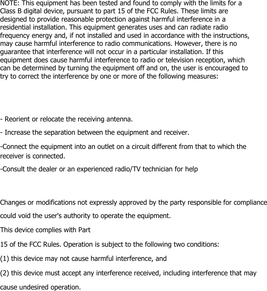        NOTE: This equipment has been tested and found to comply with the limits for a Class B digital device, pursuant to part 15 of the FCC Rules. These limits are designed to provide reasonable protection against harmful interference in a residential installation. This equipment generates uses and can radiate radio frequency energy and, if not installed and used in accordance with the instructions, may cause harmful interference to radio communications. However, there is no guarantee that interference will not occur in a particular installation. If this equipment does cause harmful interference to radio or television reception, which can be determined by turning the equipment off and on, the user is encouraged to try to correct the interference by one or more of the following measures:      - Reorient or relocate the receiving antenna. - Increase the separation between the equipment and receiver. -Connect the equipment into an outlet on a circuit different from that to which the receiver is connected. -Consult the dealer or an experienced radio/TV technician for help    Changes or modifications not expressly approved by the party responsible for compliance could void the user&apos;s authority to operate the equipment.   This device complies with Part 15 of the FCC Rules. Operation is subject to the following two conditions: (1) this device may not cause harmful interference, and (2) this device must accept any interference received, including interference that may cause undesired operation. 