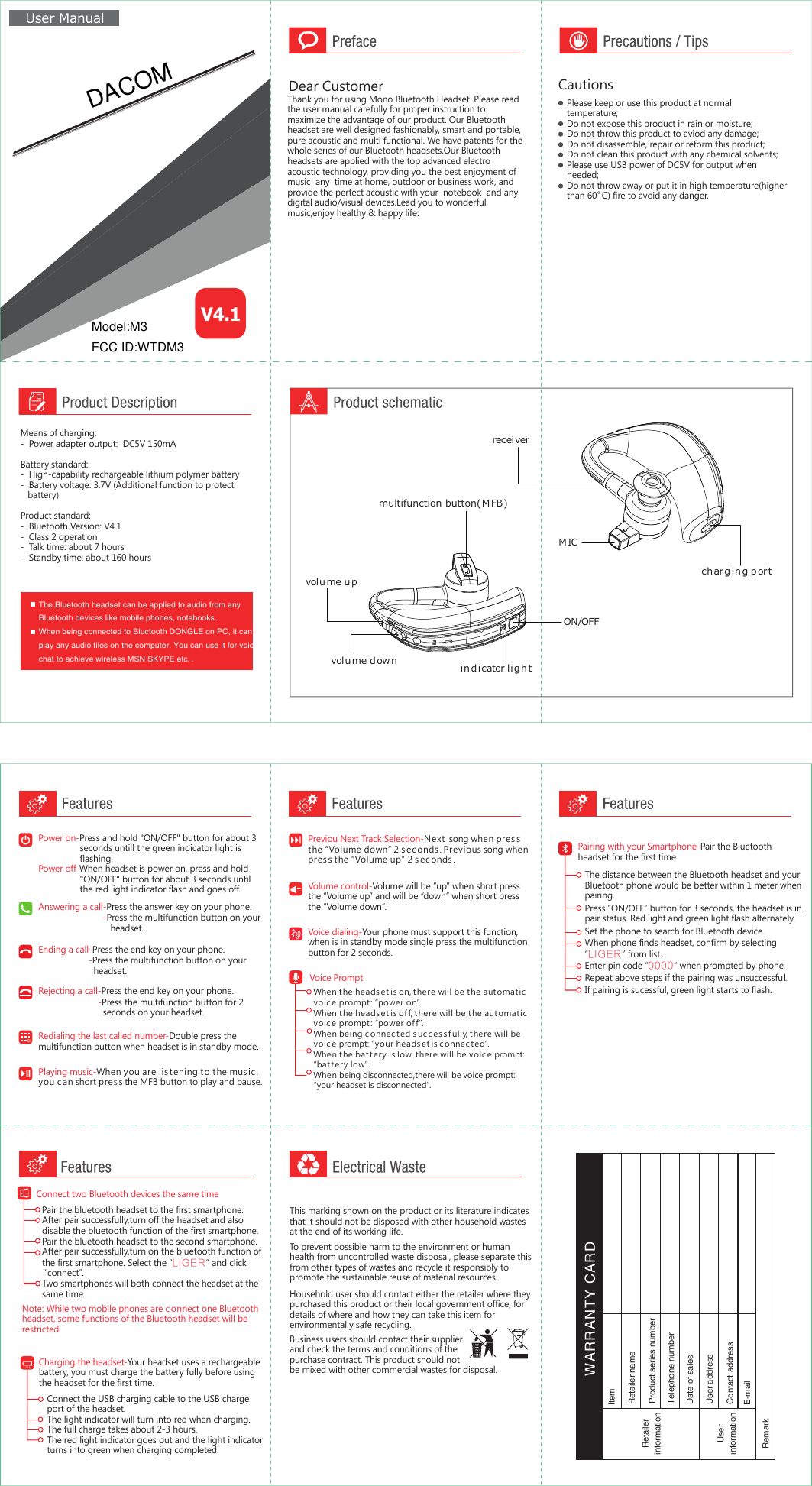 ind icator ligh tON/OFFmultifunction button(M FB)volu me dow nvolu me upMICch arg in g por treceiverMeans of charging:-  Power adapter output:  DC5V 150mABattery standard:-  High-capability rechargeable lithium polymer battery-  Battery voltage: 3.7V (Additional function to protect    battery)Product standard:-  Bluetooth Version: V4.1-  Class 2 operation-  Talk time: about 7 hours -  Standby time: about 160 hours Power on-Press and hold &quot;ON/OFF&quot; button for about 3                 seconds untill the green indicator light is                 flashing.Power off-When headset is power on, press and hold                  &quot;ON/OFF&quot; button for about 3 seconds until                  the red light indicator flash and goes off.Answering a call-Press the answer key on your phone.                         Ending a call-Press the end key on your phone.                    Rejecting a call-Press the end key on your phone.Redialing the last called number-Double press the multifunction button when headset is in standby mode.Voice dialing-Your phone must support this function, when is in standby mode single press the multifunctionbutton for 2 seconds.Playing music-When you are listening to the mus ic , you c an short pres s the MFB button to play and pause. Volume control-Volume will be “up” when short pressthe “Volume up” and will be “down” when short press the “Volume down”.Previou Next Track Selection-Next  song when pressthe “Volume down” 2 sec onds. Previous song whenpres s the “Volume up” 2 seconds .Charging the headset-Your headset uses a rechargeablebattery, you must charge the battery fully before using the headset for the first time.Connect the USB charging cable to the USB chargeport of the headset.The light indicator will turn into red when charging.The full charge takes about 2-3 hours.The red light indicator goes out and the light indicatorturns into green when charging completed.Dear CustomerThank you for using Mono Bluetooth Headset. Please read  the user manual carefully for proper instruction to  maximize the advantage of our product. Our Bluetooth headset are well designed fashionably, smart and portable, pure acoustic and multi functional. We have patents for the whole series of our Bluetooth headsets.Our Bluetooth headsets are applied with the top advanced electro acoustic technology, providing you the best enjoyment of music  any  time at home, outdoor or business work, and provide the perfect acoustic with your  notebook  and any digital audio/visual devices.Lead you to wonderful music,enjoy healthy &amp; happy life.  CautionsPlease keep or use this product at normal temperature;Do not expose this product in rain or moisture;Do not throw this product to aviod any damage;Do not disassemble, repair or reform this product;Do not clean this product with any chemical solvents;Please use USB power of DC5V for output when needed; Do not throw away or put it in high temperature(higherthan 60  C) fire to avoid any danger.。The Bluetooth headset can be applied to audio from anyBluetooth devices like mobile phones, notebooks.When being connected to Bluctooth DONGLE on PC, it can play any audio files on the computer. You can use it for voicechat to achieve wireless MSN SKYPE etc. .  -Press the multifunction button on your    headset.-Press the multifunction button on your    headset. -Press the multifunction button for 2    seconds on your headset.Voice PromptWhen the heads et is on, there will be the automatic voic e prompt: “power on”.When the heads et is of f, there will be the automatic voic e prompt: “power off ”.When being c onnec ted s uc c ess f ully, there will be voic e prompt: “your heads et is connec ted”.When the battery is low, there will be voic e prompt:“battery low”.When being disconnected,there will be voice prompt:“your headset is disconnected”.   Pairing with your Smartphone-Pair the Bluetooth headset for the first time.The distance between the Bluetooth headset and your Bluetooth phone would be better within 1 meter when pairing.Press “ON/OFF” button for 3 seconds, the headset is in pair status. Red light and green light flash alternately.Set the phone to search for Bluetooth device.When phone finds headset, confirm by selecting “LIGER” from list.Enter pin code “0000” when prompted by phone.Repeat above steps if the pairing was unsuccessful.If pairing is sucessful, green light starts to flash.RetailerinformationUserinformationRemarkItem Retailer nameContact addressProduct series numberTelephone numberDate of salesUser addressE-mail WARRANTY CARDConnect two Bluetooth devices the same timeNote: While two mobile phones are c onnect one Bluetooth headset, some functions of the Bluetooth headset will berestricted.Pair the bluetooth headset to the first smartphone.After pair successfully,turn off the headset,and alsodisable the bluetooth function of the first smartphone.Pair the bluetooth headset to the second smartphone.After pair successfully,turn on the bluetooth function ofthe first smartphone. Select the “LIGER” and click “connect”.Two smartphones will both connect the headset at the same time.     User ManualV4.1This marking shown on the product or its literature indicates that it should not be disposed with other household wastes at the end of its working life.Household user should contact either the retailer where they purchased this product or their local government office, for details of where and how they can take this item forenvironmentally safe recycling.To prevent possible harm to the environment or humanhealth from uncontrolled waste disposal, please separate thisfrom other types of wastes and recycle it responsibly to promote the sustainable reuse of material resources.Business users should contact their supplier and check the terms and conditions of the purchase contract. This product should not be mixed with other commercial wastes for disposal.Model:M3FCC ID:WTDM3DACOM