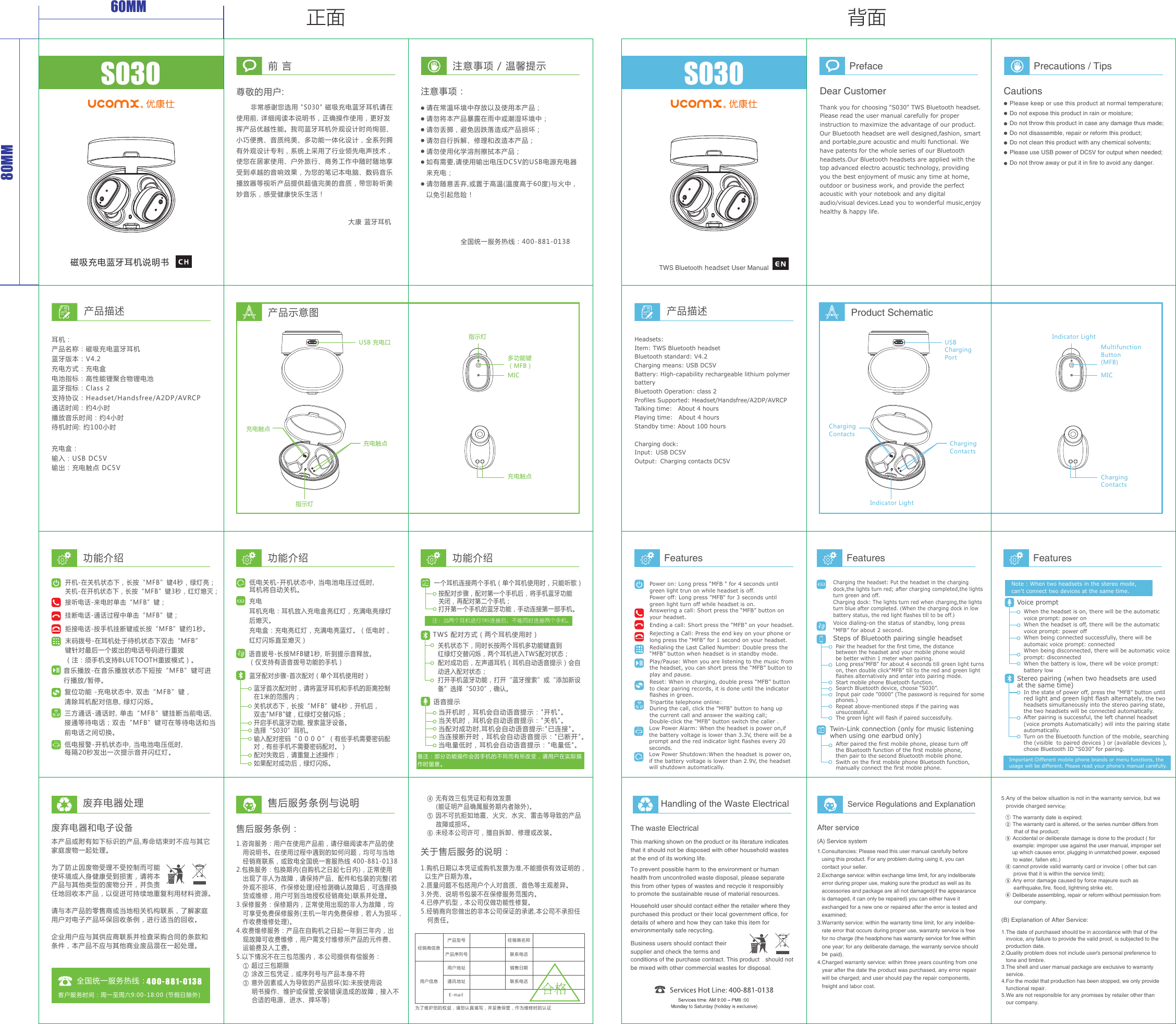 60MM80MM正面 背面      非常感谢您选用 &quot;S030&quot; 磁吸充电蓝牙耳机请在使用前, 详细阅读本说明书，正确操作使用，更好发挥产品优越性能。我司蓝牙耳机外观设计时尚绚丽、小巧便携、音质纯美、多功能一体化设计，全系列拥有外观设计专利，系统上采用了行业领先电声技术，使您在居家使用、户外旅行、商务工作中随时随地享受到卓越的音响效果，为您的笔记本电脑、数码音乐播放器等视听产品提供超值完美的音质，带您聆听美妙音乐，感受健康快乐生活！前 言尊敬的用户:大康 蓝牙耳机 注意事项 / 温馨提示注意事项：请在常温环境中存放以及使用本产品；请勿将本产品暴露在雨中或潮湿环境中；请勿丢掷，避免因跌落造成产品损坏；请勿自行拆解、修理和改造本产品；请勿使用化学溶剂擦拭本产品；如有需要,请使用输出电压DC5V的USB电源充电器来充电；请勿随意丢弃,或置于高温(温度高于60度)与火中，以免引起危险！产品描述耳机：产品名称：磁吸充电蓝牙耳机蓝牙版本：V4.2充电方式：充电盒电池指标：高性能锂聚合物锂电池蓝牙指标：Class 2支持协议：Headset/Handsfree/A2DP/AVRCP通话时间：约4小时播放音乐时间：约4小时    待机时间: 约100小时充电盒：输入：USB DC5V输出：充电触点 DC5VCharging dock：Input：USB DC5VOutput：Charging contacts DC5V产品示意图废弃电器和电子设备本产品或附有如下标识的产品,寿命结束时不应与其它家庭废物一起处理。为了防止因废物受理不受控制而可能使环境或人身健康受到损害，请将本产品与其他类型的废物分开，并负责任地回收本产品，以促进可持续地重复利用材料资源。请与本产品的零售商或当地相关机构联系，了解家庭用户对电子产品环保回收条例，进行适当的回收。企业用户应与其供应商联系并检查采购合同的条款和条件，本产品不应与其他商业废品混在一起处理。客户服务时间：周一至周六9:00-18:00 (节假日除外)关于售后服务的说明：1.购机日期以本凭证或购机发票为准,不能提供有效证明的，  以生产日期为准。2.质量问题不包括用户个人对音质、音色等主观差异。3.外壳、说明书包装不在保修服务范围内。4.已停产机型，本公司仅做功能性修复。5.经销商向您做出的非本公司保证的承诺,本公司不承担任   何责任。   ④ 无有效三包凭证和有效发票       (能证明产品确属服务期内者除外)。   ⑤ 因不可抗拒如地震、火灾、水灾、雷击等导致的产品       故障或损坏。   ⑥ 未经本公司许可，擅自拆卸、修理或改装。售后服务条例：1.咨询服务：用户在使用产品前，请仔细阅读本产品的使   用说明书。在使用过程中遇到的如何问题，均可与当地   经销商联系，或致电全国统一客服热线 400-881-01382.包换服务：包换期内(自购机之日起七日内)，正常使用   出现了非人为故障，请保持产品、配件和包装的完整(若   外观不损坏、作保修处理)经检测确认故障后，可选择换   货或维修，用户可到当地授权经销商处)联系并处理。3.保修服务：保修期内，正常使用出现的非人为故障，均   可享受免费保修服务(主机一年内免费保修，若人为损坏，   作收费维修处理)。4.收费维修服务：产品在自购机之日起一年到三年内，出   现故障可收费维修，用户需支付维修所产品的元件费、   运输费及人工费。5.以下情况不在三包范围内，本公司提供有偿服务：   ① 超过三包期限   ② 涂改三包凭证，或序列号与产品本身不符   ③ 意外因素或人为导致的产品损坏(如:未按使用说       明书操作、维护或保管,安装错误造成的故障，接入不       合适的电源、进水、摔坏等)全国统一服务热线：为了维护您的权益，请您认真填写，并妥善保管，作为维修时的认证经销商信息用户信息产品型号 经销商名称产品序列号 联系电话联系电话销售日期用户地址通讯地址E-mail废弃电器处理 售后服务条例与说明全国统一服务热线：400-881-0138MIC充电触点充电触点充电触点USB 充电口多功能键（MFB）指示灯MIC指示灯S030磁吸充电蓝牙耳机说明书功能介绍 功能介绍 功能介绍音乐播放-在音乐播放状态下短按“MFB”键可进行播放/暂停。拒接电话-按手机挂断键或长按“MFB”键约1秒。备注：部分功能操作会因手机的不同而有所改变，请用户在实际操作时留意。低电报警-开机状态中, 当电池电压低时,每隔20秒发出一次提示音并闪红灯。当开机时，耳机会自动语音提示：&quot;开机&quot;。当关机时，耳机会自动语音提示：&quot;关机&quot;。当配对成功时,耳机会自动语音提示:&quot;已连接&quot;。当连接断开时，耳机会自动语音提示：&quot;已断开&quot;。当电量低时，耳机会自动语音提示：&quot;电量低&quot;。语音提示开机-在关机状态下，长按“MFB”键4秒，绿灯亮；关机-在开机状态下，长按“MFB”键3秒，红灯熄灭；接听电话-来电时单击“MFB”键；挂断电话-通话过程中单击“MFB”键；充电耳机充电：耳机放入充电盒亮红灯，充满电亮绿灯后熄灭。充电盒：充电亮红灯，充满电亮蓝灯。（低电时，红灯闪烁直至熄灭）产品描述S030TWS Bluetooth headset User ManualHandling of the Waste ElectricalThe waste ElectricalThis marking shown on the product or its literature indicates that it should not be disposed with other household wastes at the end of its working life.Household user should contact either the retailer where they purchased this product or their local government office, for details of where and how they can take this item for environmentally safe recycling.To prevent possible harm to the environment or human health from uncontrolled waste disposal, please separate this from other types of wastes and recycle it responsibly to promote the sustainable reuse of material resources.Business users should contact their supplier and check the terms and conditions of the purchase contract. This product  should not be mixed with other commercial wastes for disposal.Service Regulations and ExplanationAfter service(A) Service system1.Consultancies: Please read this user manual carefully before    using this product. For any problem during using it, you can   contact your seller. 2.Exchange service: within exchange time limit, for any indeliberate    error during proper use, making sure the product as well as its    accessories and package are all not damaged (if the appearance   is damaged, it can only be repaired) you can either have it       exchanged for a new one or repaired after the error is tested and    examined; 3.Warranty service: within the warranty time limit, for any indelibe-   rate error that occurs during proper use, warranty service is free    for no charge (the headphone has warranty service for free within    one year; for any deliberate damage, the warranty service should    be    paid).4.Charged warranty service: within three years counting from one    year after the date the product was purchased, any error repair   will be charged; and user should pay the repair components,    freight and labor cost.(B) Explanation of After Service:1.The date of purchased should be in accordance with that of the   invoice, any failure to provide the valid proof, is subjected to the    production date.2.Quality problem does not include user’s personal preference to    tone and timbre.3.The shell and user manual package are exclusive to warranty    service.4.For the model that production has been stopped, we only provide    functional repair.5.We are not responsible for any promises by retailer other than    our company. The warranty date is expired; The warranty card is altered, or the series number differs from    that of the product; Accidental or deliberate damage is done to the product ( for     example: improper use against the user manual, improper set     up which causes error, plugging in unmatched power, exposed    to water, fallen etc.) cannot provide valid warranty card or invoice ( other but can     prove that it is within the service limit); Any error damage caused by force majeure such as     earthquake,fire, flood, lightning strike etc.    Deliberate assembling, repair or reform without permission from    our company.5.Any of the below situation is not in the warranty service, but we    provide charged service:PrefaceDear CustomerPrecautions / TipsCautionsPlease keep or use this product at normal temperature;Do not expose this product in rain or moisture;Do not throw this product in case any damage thus made;Do not disassemble, repair or reform this product;Do not clean this product with any chemical solvents;Please use USB power of DC5V for output when needed;  Do not throw away or put it in fire to avoid any danger.Product SchematicUSBChargingPortCharging ContactsCharging ContactsChargingContactsIndicator LightIndicator LightMultifunction Button(MFB)Redialing the Last Called Number: Double press the “MFB” button when headset is in standby mode.Power on: Long press &quot;MFB &quot; for 4 seconds until green light trun on while headset is off.Power off: Long press &quot;MFB&quot; for 3 seconds until green light turn off while headset is on.Answering a call: Short press the “MFB” button on your headset.Play/Pause: When you are listening to the music from the headset, you can short press the “MFB” button to play and pause.Reset: When in charging, double press “MFB” button to clear pairing records, it is done until the indicator flashes in green.Thank you for choosing &quot;S030&quot; TWS Bluetooth headset. Please read the user manual carefully for proper instruction to maximize the advantage of our product. Our Bluetooth headset are well designed,fashion, smart and portable,pure acoustic and multi functional. We have patents for the whole series of our Bluetooth headsets.Our Bluetooth headsets are applied with the top advanced electro acoustic technology, providing you the best enjoyment of music any time at home, outdoor or business work, and provide the perfect acoustic with your notebook and any digital audio/visual devices.Lead you to wonderful music,enjoy healthy &amp; happy life.Low Power Alarm: When the headset is power on,if the battery voltage is lower than 3.3V, there will be a prompt and the red indicator light flashes every 20 seconds.Rejecting a Call: Press the end key on your phone or long press the “MFB” for 1 second on your headset.Ending a call: Short press the “MFB” on your headset.Features Features FeaturesPair the headset for the first time, the distance between the headset and your mobile phone wouldbe better within 1 meter when pairing.Long press&quot;MFB&quot; for about 4 seconds till green light turns on, then double click&quot;MFB&quot; till to the red and green light flashes alternatively and enter into pairing mode.Start mobile phone Bluetooth function.Search Bluetooth device, choose “S030”.Input pair code “0000” (The password is required for some phones.)Repeat above-mentioned steps if the pairing was unsuccessful.The green light will flash if paired successfully.Steps of Bluetooth pairing single headset Low Power Shutdown:When the headset is power on, if the battery voltage is lower than 2.9V, the headset will shutdown automatically.When the headset is on, there will be the automatic voice prompt: power onWhen the headset is off, there will be the automatic voice prompt: power offWhen being connected successfully, there will be automaic voice prompt: connectedWhen being disconnected, there will be automatic voice prompt: disconnectedWhen the battery is low, there wll be voice prompt: battery lowVoice promptVoice dialing-on the status of standby, long press “MFB” for about 2 second. Charging the headset: Put the headset in the charging dock,the lights turn red; after charging completed,the lights turn green and off.Charging dock: The lights turn red when charging,the lights turn blue after completed. (When the charging dock in low battery status, the red light flashes till to be off.）Important:Different mobile phone brands or menu functions, the usage will be different. Please read your phone&apos;s manual carefully.复位功能 -充电状态中, 双击“MFB”键，清除耳机配对信息, 绿灯闪烁。末码拨号-在耳机处于待机状态下双击“MFB”键针对最后一个拔出的电话号码进行重拔（注：须手机支持BLUETOOTH重拔模式）。三方通话-通话时, 单击“MFB”键挂断当前电话, 接通等待电话；双击“MFB”键可在等待电话和当前电话之间切换。蓝牙首次配对时，请将蓝牙耳机和手机的距离控制在1米的范围内；关机状态下，长按“MFB”键4秒，开机后，双击&quot;MFB&quot;键，红绿灯交替闪烁；开启手机蓝牙功能, 搜索蓝牙设备。选择“S030”耳机。输入配对密码“００００”（有些手机需要密码配对，有些手机不需要密码配对。）配对失败后，请重复上述操作；如果配对成功后，绿灯闪烁。蓝牙配对步骤-首次配对（单个耳机使用时）低电关机-开机状态中, 当电池电压过低时,耳机将自动关机。语音拔号-长按MFB键1秒, 听到提示音释放。（仅支持有语音拨号功能的手机）按配对步骤，配对第一个手机后，将手机蓝牙功能关闭，再配对第二个手机；打开第一个手机的蓝牙功能，手动连接第一部手机。一个耳机连接两个手机（单个耳机使用时，只能听歌）注：当两个耳机进行TWS连接后，不能同时连接两个手机。TWS 配对方式（两个耳机使用时）关机状态下，同时长按两个耳机多功能键直到红绿灯交替闪烁，两个耳机进入TWS配对状态；配对成功后，左声道耳机（耳机自动语音提示）会自动进入配对状态；打开手机蓝牙功能，打开“蓝牙搜索”或“添加新设备”选择“S030”, 确认。Tripartite telephone online：During the call, click the &quot;MFB&quot; button to hang up the current call and answer the waiting call; Double-click the &quot;MFB&quot; button switch the caller .Twin-Link connection (only for music listening when using one earbud only)After paired the first mobile phone, please turn off the Bluetooth function of the first mobile phone, then pair to the second Bluetooth mobile phone.Swith on the first mobile phone Bluetooth function, manually connect the first moble phone.Note : When two headsets in the stereo mode, can’t connect two devices at the same time.In the state of power off, press the &quot;MFB&quot; button until red light and green light flash alternately, the two headsets simultaneously into the stereo pairing state, the two headsets will be connected automatically.After pairing is successful, the left channel headset (voice prompts Automatically) will into the pairing state automatically.Turn on the Bluetooth function of the mobile, searching the (visible  to paired devices ) or (available devices ), chose Bluetooth ID “S030” for pairing.Stereo pairing (when two headsets are used at the same time)Headsets:Item: TWS Bluetooth headset Bluetooth standard: V4.2Charging means: USB DC5VBattery: High-capability rechargeable lithium polymer batteryBluetooth Operation: class 2Profiles Supported: Headset/Handsfree/A2DP/AVRCPTalking time:   About 4 hoursPlaying time:   About 4 hoursStandby time: About 100 hours