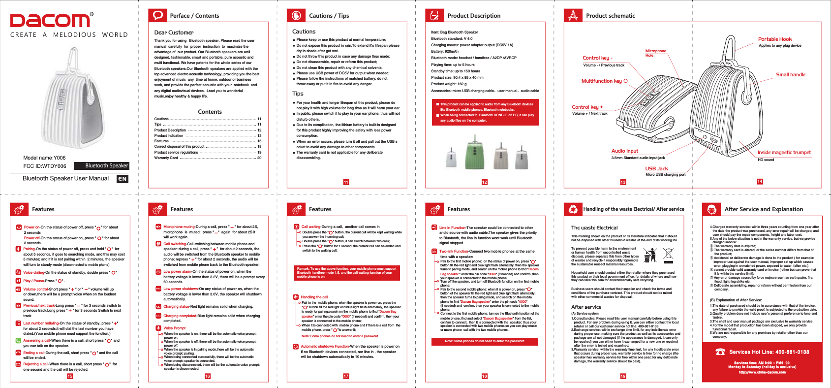 Pair to the first mobile phone:  on the status of power on, press &quot;     &quot;button till the red light and blue light flash alternately, then the speakerturns to paring mode, and search on the mobile phone to find &quot;DacomBag speaker &quot; enter the pin code &quot;0000&quot; (if needed) and confirm, then your speaker is connected to the mobile phone;Turn off the speaker, and turn off Bluetooth function on the first mobile phone;Pair to the second mobile phone: when it is power on, press &quot;     &quot; button of the speaker till the red light and blue light flash alternately, then the speaker turns to paring mode, and search on the mobile phone to find “Dacom Bag speaker&quot; enter the pin code &quot;0000&quot;(if needed) and  confirm, then your speaker is connected to the mobilephone;Connect to the first mobile phone: turn on the Bluetooth function of the mobile phone, find and select “Dacom Bag speaker&quot; from the list, confirm to connect,  then it is connected with the  speaker; thus your speaker is connected with two mobile phones,so you can play music or make phone  call with the two mobile phones. Dear CustomerContentsENCREATE  A  MELODIOUS  WORLD11 12manual  carefully  for  proper  instruction  to  maximize the advantage of  our product. Our Bluetooth speakers are well designed, fashionable, smart and portable, pure acoustic and multi functional. We have patents for the whole series of our Bluetooth speakers.Our Bluetooth speakers are applied with the top advanced electro acoustic technology, providing you the best enjoyment of music  any  time at home, outdoor or business work, and provide the perfect acoustic with your  notebook  and any digital audiovisual devices.  Lead you to wonderful music,enjoy healthy &amp; happy life.  1111121315181920Perface / Contents Cautions / Tips Product Description Product schematicCautionsTipsProduct DescriptionProduct indicationFeaturesCorrect disposal of this productProduct service regulationsWarranty CardCautionsTips Please keep or use this product at normal temperature;Do not expose this product in rain,To extend it’s lifespan please dry in shade after get wet.Do not throw this product in case any damage thus made;Do not disassemble, repair or reform this product;Do not clean this product with any chemical solvents;Please use USB power of DC5V for output when needed; Please follow the instructions of matched battery; do not throw away or put it in fire to avoid any danger.For your health and longer lifespan of this product, please do not play it with high volume for long time as it will harm your ear.In public, please switch it to play in your ear phone, thus will not disturb others.Due to its complication, the lithium battery is built-in designed for this product highly improving the safety with less power consumption.When an error occurs, please turn it off and pull out the USB socket to avoid any damage to other components.The warranty card is not applicable for any deliberate disassembling.    Item: Bag Bluetooth SpeakerBluetooth standard: V 4.0Charging means: power adapter output (DC5V 1A)Battery: 920mAhBluetooth mode: headset / handfree / A2DP /AVRCPPlaying time: up to 5 hoursStandby time: up to 150 hoursProduct size: 90.4 x 85 x 40 mmProduct weight: 162 gAccessories: micro USB charging cable、user manual、audio cableThis product can be applied to audio from any Bluetooth deviceslike Bluetooth mobile phones, Bluetooth notebooks.When being connected to  Bluetooth DONGLE on PC, it can play any audio files on the computer.Features15 16Power on-On the status of power off, press &quot;     &quot; for about 2 seconds Power off-On the status of power on, press &quot;      &quot; for about 3 seconds.   Features17FeaturesFeatures18Handling of the waste Electrical/ After service19After Service and ExplanationTwo-link Function-Connect two mobile phones at the same  time with a speaker:Automatic shutdown Function-When the speaker is power onif no Bluetooth devices connected, nor line in , the speaker will be shutdown automatically in 10 minutes.Answering a call-When there is a call, short press &quot;     &quot; and you can talk on the speaker. Voice dialing-On the status of standby, double press &quot;     &quot; When the speaker is on, there will be the automatic voice prompt: power on.When the speaker is off, there will be the automatic voice prompt: power off.When the speaker is in pairing mode,there will be the automatic voice prompt: pairing.When being connected successfully, there will be the automaticvoice prompt: speaker is connected.When being disconnected, there will be the automatic voice prompt: speaker is disconnected.Voice PromptCall switching-Call switching between mobile phone and speaker: during a call, press “     ”  for about 2 seconds, the  audio will be switched from the Bluetooth speaker to mobile phone; repress “     ” for about 2 seconds, the audio will be switched from mobile phone back to the Bluetooth speaker. Pairing-On the status of power off, press and hold &quot;     &quot;  for about 5 seconds, it goes to searching mode, and this may cost5 minutes; and if it is not pairing within  2 minutes, the speakerwill turn to standy mode (disconnected to mobile phone).Low power shutdown-On any status of power on, when the battery voltage is lower than 3.0V, the speaker will shutdownautomatically.OFFCharging status-Red light remains solid when charging.Volume control-Short press &quot;     &quot; or &quot;     &quot; volume will up or down,there will be a prompt voice when on the loudest sound. Charging completed-Blue light remains solid when chargingcompleted.Low power alarm-On the status of power on, when the battery voltage is lower than 3.2V, there will be a prompt every60 seconds.Line in Function-The speaker could be connected to other andio source with audio cable.The speaker gives the priority to Bluetooth, the line in function wont work until Bluetooth signal stopped.Last number redialing-On the status of standby, press &quot;    &quot; for about 2 seconds,it will dial the last number you have dialed.(Your mobile phone must support the function.) Ending a call-During the call, short press &quot;     &quot; and the callwill be ended.Rejecting a call-When there is a call, short press &quot;     &quot;  forone second and the call will be rejected. Microphone muting-During a call, press &quot;     &quot; for about 2S, microphone  is  muted;  press &quot;    &quot;  again  for about 2S it will work again.Play / Pause-Press &quot;     &quot; .Previous/next track-Long press &quot;     &quot; for 3 seconds switch toprevious track,Long press &quot;     &quot; for 3 seconds Switch to next trackCall waiting-During a call,  another call comes inDouble press the &quot;     &quot; button, the current call will be kept waiting whileyou answer the incoming call;Double press the &quot;     &quot; button, it can switch between two calls;Press the &quot;     &quot; button for 1 second, the current call can be ended and switch to the waiting call. Remark: To use the above function, your mobile phone must support Bluetooth handfree mode 1.5, and the call waiting function of your mobile phone is on.Note: Some phones do not need to enter a passwordNote: Some phones do not need to enter the passwordThe waste ElectricalThis marking shown on the product or its literature indicates that it shouldnot be disposed with other household wastes at the end of its working life.Household user should contact either the retailer where they purchasedthis product or their local government office, for details of where and howthey can take this item for environmentally safe recycling.To prevent possible harm to the environmentor human health from uncontrolled waste disposal, please separate this from other typesof wastes and recycle it responsibly topromotethe sustainable reuseof material resources.Business users should contact their supplier and check the terms and conditions of the purchase contract. This product should not be mixed with other commercial wastes for disposal.After service(A) Service system(B) Explanation of After Service:1.The date of purchased should be in accordance with that of the invoice,    any failure to provide the valid proof, is subjected to the production date.2.Quality problem does not include user’s personal preference to tone and    timbre.3.The shell and user manual package are exclusive to warranty service.4.For the model that production has been stopped, we only provide    functional repair.5.We are not responsible for any promises by retailer other than our    company.Services Hot Line: 400-881-01384.Charged warranty service: within three years counting from one year after   the date the product was purchased, any error repair will be charged; and   user should pay the repair components, freight and labor cost.5.Any of the below situation is not in the warranty service, but we provide    charged service:① The warranty date is expired;② The warranty card is altered, or the series number differs from that of      the product;③ Accidental or deliberate damage is done to the product ( for example:     improper use against the user manual, improper set up which causes     error, plugging in unmatched power, exposed to water, fallen etc.)④ cannot provide valid warranty card or invoice ( other but can prove that     it is within the service limit);⑤ Any error damage caused by force majeure such as earthquake, fire,      flood, lightning strike etc.   ⑥ Deliberate assembling, repair or reform without permission from our      company.1.Consultancies: Please read this user manual carefully before using this    product. For any problem during using it, you can either contact the local   retailer or call our customer service hot line: 400-881-01382.Exchange service: within exchange time limit, for any indeliberate error    during proper use, making sure the product as well as its accessories and   package are all not damaged (if the appearance is damaged, it can only   be repaired) you can either have it exchanged for a new one or repaired   after the error is tested and examined; 3.Warranty service: within the warranty time limit, for any indeliberate error   that occurs during proper use, warranty service is free for no charge (the   speaker has warranty service for free within one year; for any deliberate   damage, the warranty service should be paid).Services time: AM 9:00 – PM6 :00 Monday to Saturday (holiday is exclusive)http://www.china-dacom.comHandling the callPair to the  mobile phone: when the speaker is power on, press the &quot;     &quot; button till the red light and blue light flash alternately, the speakeris ready for pairing;search on the mobile phone to find &quot;Dacom Bagspeaker&quot; enter the pin code &quot;0000&quot; (if needed) and confirm, then yourspeaker is connected to the mobile phone;When it is connected with  mobile phone and if there is a call from  themobile phone, press “      ”to answer it;   Small handleAudio Input3.5mm Standard audio input jackMicro USB charging portUSB JackHD soundInside magnetic trumpetApplies to any plug devicePortable HookVolume + / Next trackVolume - / Previous trackControl key +Control key -0XOWLIXQFWLRQNH\଼MicrophoneHole13 14#MVFUPPUI4QFBLFS6TFS.BOVBMBluetooth SpeakerModel name:Y006FCC ID:WTDY006Thank you for using   Bluetooth speaker. Please read the user 