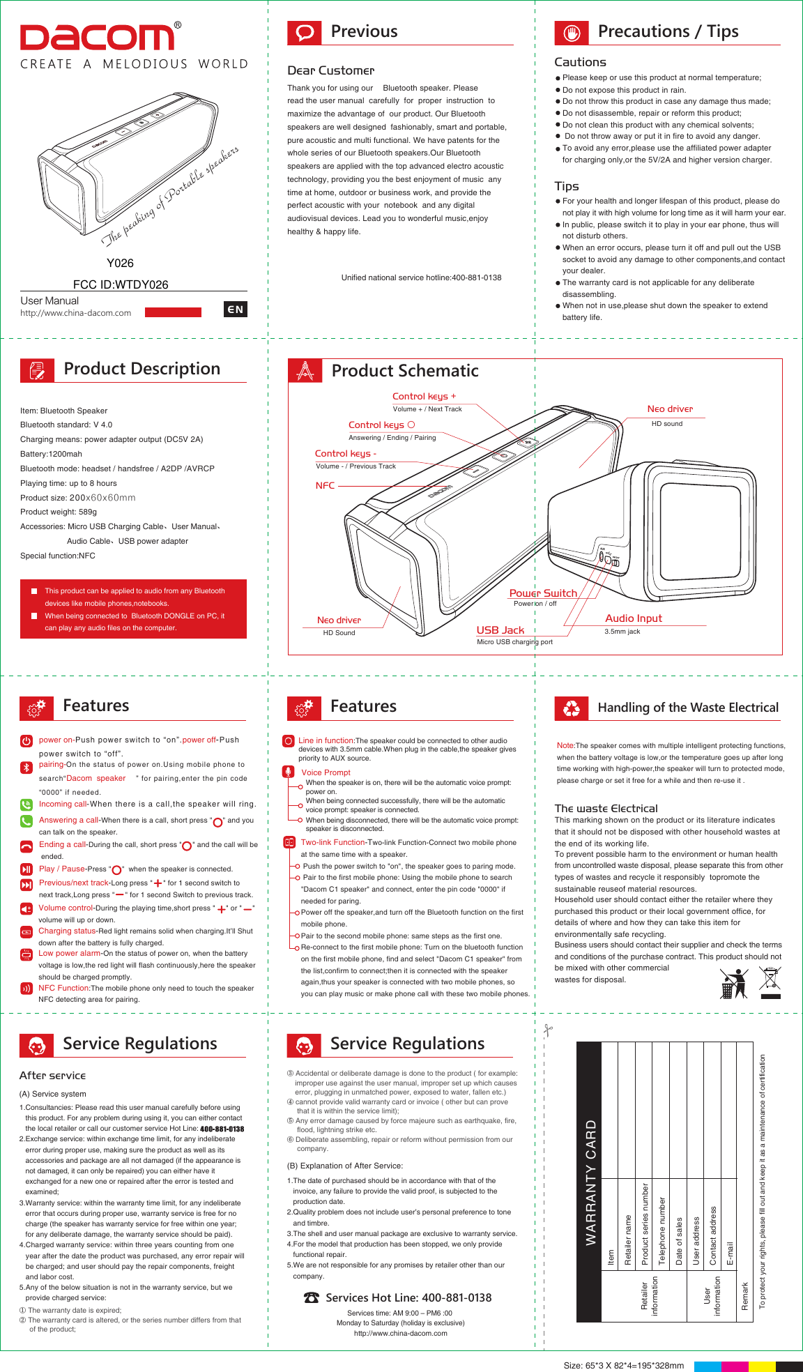 Previous Precautions / TipsService Regulations Service RegulationsRetailerinformationUserinformationRemarkItem Retailer nameWARRANTY CARDContact addressProduct series numberTelephone numberDate of salesUser addressE-mail To protect your rights, please fill out and keep it as a maintenance of certificationUser ManualDear Customerread the user manual  carefully  for  proper  instruction  to maximize the advantage of  our product. Our Bluetooth speakers are well designed  fashionably, smart and portable, pure acoustic and multi functional. We have patents for the whole series of our Bluetooth speakers.Our Bluetooth speakers are applied with the top advanced electro acoustic technology, providing you the best enjoyment of music  any  time at home, outdoor or business work, and provide the perfect acoustic with your  notebook  and any digital audiovisual devices. Lead you to wonderful music,enjoy healthy &amp; happy life. CautionsTips Please keep or use this product at normal temperature;Do not expose this product in rain.Do not throw this product in case any damage thus made;Do not disassemble, repair or reform this product;Do not clean this product with any chemical solvents; Do not throw away or put it in fire to avoid any danger.To avoid any error,please use the affiliated power adapter for charging only,or the 5V/2A and higher version charger.For your health and longer lifespan of this product, please do not play it with high volume for long time as it will harm your ear.In public, please switch it to play in your ear phone, thus will not disturb others. When an error occurs, please turn it off and pull out the USB socket to avoid any damage to other components,and contactyour dealer.The warranty card is not applicable for any deliberate disassembling.When not in use,please shut down the speaker to extend battery life.    Bluetooth standard: V 4.0Charging means: power adapter output (DC5V 2A)Battery:1200mahBluetooth mode: headset / handsfree / A2DP /AVRCPPlaying time: up to 8 hoursProduct size: 200x60x60mm Product weight: 589gAccessories: Micro USB Charging Cable、User Manual、                     Audio Cable、USB power adapterSpecial function:NFCThis product can be applied to audio from any Bluetooth devices like mobile phones,notebooks.When being connected to  Bluetooth DONGLE on PC, it can play any audio files on the computer.After service(A) Service system(B) Explanation of After Service:Services Hot Line: 400-881-0138Services time: AM 9:00 – PM6 :00 Monday to Saturday (holiday is exclusive)http://www.china-dacom.comhttp://www.china-dacom.com ENProduct Description Product SchematicFeatures FeaturesHandling of the Waste Electrical The peaking of Portable speakers  ③ Accidental or deliberate damage is done to the product ( for example:     improper use against the user manual, improper set up which causes     error, plugging in unmatched power, exposed to water, fallen etc.)④ cannot provide valid warranty card or invoice ( other but can prove      that it is within the service limit);⑤ Any error damage caused by force majeure such as earthquake, fire,      flood, lightning strike etc.   ⑥ Deliberate assembling, repair or reform without permission from our      company.1.Consultancies: Please read this user manual carefully before using         this product. For any problem during using it, you can either contact    the local retailer or call our customer service Hot Line: 2.Exchange service: within exchange time limit, for any indeliberate    error during proper use, making sure the product as well as its    accessories and package are all not damaged (if the appearance is       not damaged, it can only be repaired) you can either have it   exchanged for a new one or repaired after the error is tested and          examined; 3.Warranty service: within the warranty time limit, for any indeliberate    error that occurs during proper use, warranty service is free for no    charge (the speaker has warranty service for free within one year;    for any deliberate damage, the warranty service should be paid).4.Charged warranty service: within three years counting from one    year after the date the product was purchased, any error repair will    be charged; and user should pay the repair components, freight    and labor cost.5.Any of the below situation is not in the warranty service, but we    provide charged service:1.The date of purchased should be in accordance with that of the   invoice, any failure to provide the valid proof, is subjected to the    production date.2.Quality problem does not include user’s personal preference to tone      and timbre.3.The shell and user manual package are exclusive to warranty service.4.For the model that production has been stopped, we only provide    functional repair.5.We are not responsible for any promises by retailer other than our    company.① The warranty date is expired;② The warranty card is altered, or the series number differs from that      of the product;Size: 65*3 X 82*4=195*328mmAnswering a call-When there is a call, short press &quot;     &quot; and you can talk on the speaker. Ending a call-During the call, short press &quot;     &quot; and the call will be ended.Play / Pause-Press &quot;     &quot;  when the speaker is connected.Previous/next track-Long press &quot;     &quot; for 1 second switch to next track,Long press &quot;     &quot; for 1 second Switch to previous track.Volume control-During the playing time,short press &quot;     &quot; or &quot;     &quot; volume will up or down. Charging status-Red light remains solid when charging.It’ll Shut down after the battery is fully charged.Low power alarm-On the status of power on, when the battery voltage is low,the red light will flash continuously,here the speakershould be charged promptly.power on-Push power switch to “on”.power off-Push power switch to “off”.pairing-On the status of power on.Using mobile phone to search“Dacom  speaker” for pairing,enter the pin code“0000” if needed. Incoming call-When there is a call,the speaker will ring.When the speaker is on, there will be the automatic voice prompt: power on.When being connected successfully, there will be the automaticvoice prompt: speaker is connected.When being disconnected, there will be the automatic voice prompt: speaker is disconnected.Voice Prompt Two-link Function-Two-link Function-Connect two mobile phone at the same time with a speaker. Push the power switch to &quot;on&quot;, the speaker goes to paring mode. Pair to the first mobile phone: Using the mobile phone to search &quot;Dacom C1 speaker&quot; and connect, enter the pin code &quot;0000&quot; if needed for paring.Power off the speaker,and turn off the Bluetooth function on the firstmobile phone.Pair to the second mobile phone: same steps as the first one.Re-connect to the first mobile phone: Turn on the bluetooth functionon the first mobile phone, find and select &quot;Dacom C1 speaker&quot; fromthe list,confirm to connect;then it is connected with the speaker again,thus your speaker is connected with two mobile phones, so you can play music or make phone call with these two mobile phones.Line in function:The speaker could be connected to other audio devices with 3.5mm cable.When plug in the cable,the speaker givespriority to AUX source.The waste ElectricalThis marking shown on the product or its literature indicates that it should not be disposed with other household wastes at the end of its working life.Household user should contact either the retailer where they purchased this product or their local government office, for details of where and how they can take this item for environmentally safe recycling.To prevent possible harm to the environment or human health from uncontrolled waste disposal, please separate this from othertypes of wastes and recycle it responsibly  topromote the sustainable reuseof material resources.Business users should contact their supplier and check the termsand conditions of the purchase contract. This product should notbe mixed with other commercial wastes for disposal.Note:The speaker comes with multiple intelligent protecting functions,when the battery voltage is low,or the temperature goes up after long time working with high-power,the speaker will turn to protected mode, please charge or set it free for a while and then re-use it .NFC Function:The mobile phone only need to touch the speakerNFC detecting area for pairing.NFCVolume + / Next TrackControl keys +Volume - / Previous TrackControl keys -Power SwitchPower on / off Micro USB charging portUSB JackAudio Input3.5mm jackAnswering / Ending / PairingControl keys ○ HD soundNeo driverNeo driverHD SoundUnified national service hotline:400-881-0138Y026FCC ID:WTDY026Thank you for using our  Bluetooth speaker. Please Item: Bluetooth Speaker