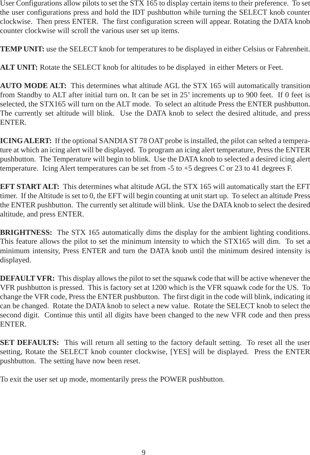 User Configurations allow pilots to set the STX 165 to display certain items to their preference.  To setthe user configurations press and hold the IDT pushbutton while turning the SELECT knob counterclockwise.  Then press ENTER.  The first configuration screen will appear. Rotating the DATA knobcounter clockwise will scroll the various user set up items.TEMP UNIT: use the SELECT knob for temperatures to be displayed in either Celsius or Fahrenheit.ALT UNIT: Rotate the SELECT knob for altitudes to be displayed  in either Meters or Feet.AUTO MODE ALT:  This determines what altitude AGL the STX 165 will automatically transitionfrom Standby to ALT after initial turn on. It can be set in 25’ increments up to 900 feet.  If 0 feet isselected, the STX165 will turn on the ALT mode.  To select an altitude Press the ENTER pushbutton.The currently set altitude will blink.  Use the DATA knob to select the desired altitude, and pressENTER.ICING ALERT:  If the optional SANDIA ST 78 OAT probe is installed, the pilot can selted a tempera-ture at which an icing alert will be displayed.  To program an icing alert temperature, Press the ENTERpushbutton.  The Temperature will begin to blink.  Use the DATA knob to selected a desired icing alerttemperature.  Icing Alert temperatures can be set from -5 to +5 degrees C or 23 to 41 degrees F.EFT START ALT:  This determines what altitude AGL the STX 165 will automatically start the EFTtimer.  If the Altitude is set to 0, the EFT will begin counting at unit start up.  To select an altitude Pressthe ENTER pushbutton.  The currently set altitude will blink.  Use the DATA knob to select the desiredaltitude, and press ENTER.BRIGHTNESS:  The STX 165 automatically dims the display for the ambient lighting conditions.This feature allows the pilot to set the minimum intensity to which the STX165 will dim.  To set aminimum intensity, Press ENTER and turn the DATA knob until the minimum desired intensity isdisplayed.DEFAULT VFR:  This display allows the pilot to set the squawk code that will be active whenever theVFR pushbutton is pressed.  This is factory set at 1200 which is the VFR squawk code for the US.  Tochange the VFR code, Press the ENTER pushbutton.  The first digit in the code will blink, indicating itcan be changed.  Rotate the DATA knob to select a new value.  Rotate the SELECT knob to select thesecond digit.  Continue this until all digits have been changed to the new VFR code and then pressENTER.SET DEFAULTS:  This will return all setting to the factory default setting.  To reset all the usersetting, Rotate the SELECT knob counter clockwise, [YES] will be displayed.  Press the ENTERpushbutton.  The setting have now been reset.To exit the user set up mode, momentarily press the POWER pushbutton.9
