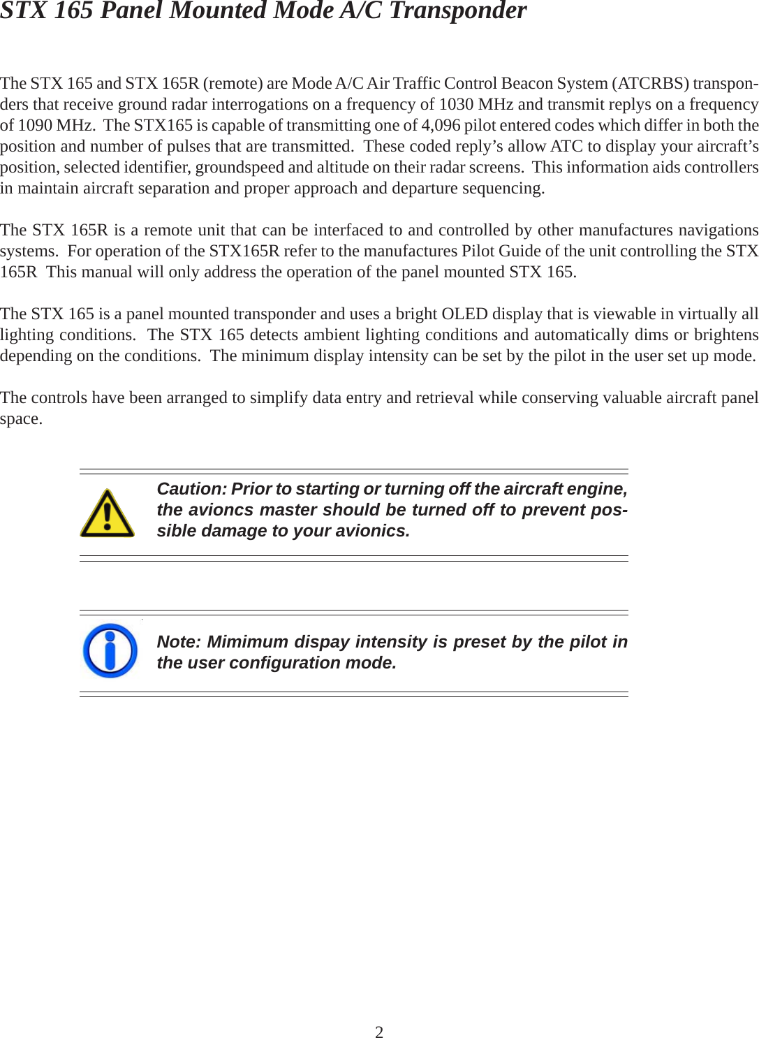 STX 165 Panel Mounted Mode A/C TransponderCaution: Prior to starting or turning off the aircraft engine,the avioncs master should be turned off to prevent pos-sible damage to your avionics.Note: Mimimum dispay intensity is preset by the pilot inthe user configuration mode.2The STX 165 and STX 165R (remote) are Mode A/C Air Traffic Control Beacon System (ATCRBS) transpon-ders that receive ground radar interrogations on a frequency of 1030 MHz and transmit replys on a frequencyof 1090 MHz.  The STX165 is capable of transmitting one of 4,096 pilot entered codes which differ in both theposition and number of pulses that are transmitted.  These coded reply’s allow ATC to display your aircraft’sposition, selected identifier, groundspeed and altitude on their radar screens.  This information aids controllersin maintain aircraft separation and proper approach and departure sequencing.The STX 165R is a remote unit that can be interfaced to and controlled by other manufactures navigationssystems.  For operation of the STX165R refer to the manufactures Pilot Guide of the unit controlling the STX165R  This manual will only address the operation of the panel mounted STX 165.The STX 165 is a panel mounted transponder and uses a bright OLED display that is viewable in virtually alllighting conditions.  The STX 165 detects ambient lighting conditions and automatically dims or brightensdepending on the conditions.  The minimum display intensity can be set by the pilot in the user set up mode.The controls have been arranged to simplify data entry and retrieval while conserving valuable aircraft panelspace.
