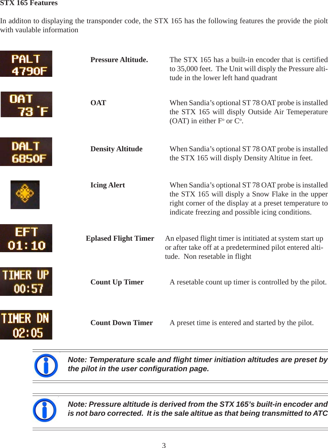 STX 165 FeaturesIn additon to displaying the transponder code, the STX 165 has the following features the provide the pioltwith vaulable informationPressure Altitude. The STX 165 has a built-in encoder that is certifiedto 35,000 feet.  The Unit will disply the Pressure alti-tude in the lower left hand quadrantNote: Temperature scale and flight timer initiation altitudes are preset bythe pilot in the user configuration page.Note: Pressure altitude is derived from the STX 165’s built-in encoder andis not baro corrected.  It is the sale altitue as that being transmitted to ATCOAT When Sandia’s optional ST 78 OAT probe is installedthe STX 165 will disply Outside Air Temeperature(OAT) in either Fo or Co.Density Altitude When Sandia’s optional ST 78 OAT probe is installedthe STX 165 will disply Density Altitue in feet.Icing Alert When Sandia’s optional ST 78 OAT probe is installedthe STX 165 will disply a Snow Flake in the upperright corner of the display at a preset temperature toindicate freezing and possible icing conditions.Eplased Flight Timer An elpased flight timer is intitiated at system start upor after take off at a predetermined pilot entered alti-tude.  Non resetable in flightCount Up Timer A resetable count up timer is controlled by the pilot.Count Down Timer A preset time is entered and started by the pilot.3