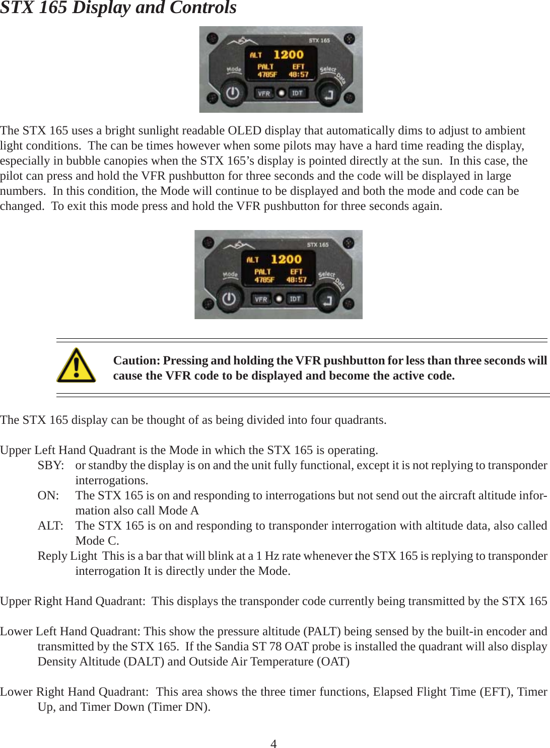 STX 165 Display and ControlsThe STX 165 uses a bright sunlight readable OLED display that automatically dims to adjust to ambientlight conditions.  The can be times however when some pilots may have a hard time reading the display,especially in bubble canopies when the STX 165’s display is pointed directly at the sun.  In this case, thepilot can press and hold the VFR pushbutton for three seconds and the code will be displayed in largenumbers.  In this condition, the Mode will continue to be displayed and both the mode and code can bechanged.  To exit this mode press and hold the VFR pushbutton for three seconds again.The STX 165 display can be thought of as being divided into four quadrants.Upper Left Hand Quadrant is the Mode in which the STX 165 is operating.SBY: or standby the display is on and the unit fully functional, except it is not replying to transponderinterrogations.ON: The STX 165 is on and responding to interrogations but not send out the aircraft altitude infor-mation also call Mode AALT: The STX 165 is on and responding to transponder interrogation with altitude data, also calledMode C.Reply Light  This is a bar that will blink at a 1 Hz rate whenever the STX 165 is replying to transponderinterrogation It is directly under the Mode.Upper Right Hand Quadrant:  This displays the transponder code currently being transmitted by the STX 165Lower Left Hand Quadrant: This show the pressure altitude (PALT) being sensed by the built-in encoder andtransmitted by the STX 165.  If the Sandia ST 78 OAT probe is installed the quadrant will also displayDensity Altitude (DALT) and Outside Air Temperature (OAT)Lower Right Hand Quadrant:  This area shows the three timer functions, Elapsed Flight Time (EFT), TimerUp, and Timer Down (Timer DN).4Caution: Pressing and holding the VFR pushbutton for less than three seconds willcause the VFR code to be displayed and become the active code.