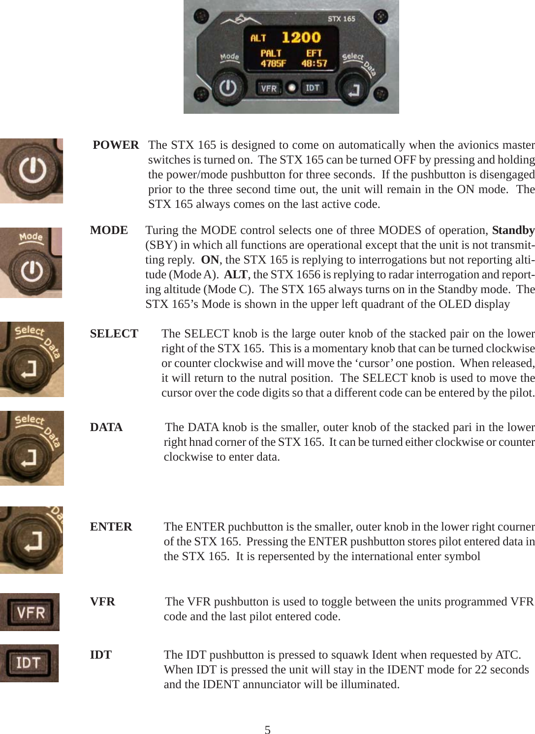 SELECT The SELECT knob is the large outer knob of the stacked pair on the lowerright of the STX 165.  This is a momentary knob that can be turned clockwiseor counter clockwise and will move the ‘cursor’ one postion.  When released,it will return to the nutral position.  The SELECT knob is used to move thecursor over the code digits so that a different code can be entered by the pilot.DATA The DATA knob is the smaller, outer knob of the stacked pari in the lowerright hnad corner of the STX 165.  It can be turned either clockwise or counterclockwise to enter data.ENTER The ENTER puchbutton is the smaller, outer knob in the lower right cournerof the STX 165.  Pressing the ENTER pushbutton stores pilot entered data inthe STX 165.  It is repersented by the international enter symbolVFR The VFR pushbutton is used to toggle between the units programmed VFRcode and the last pilot entered code.IDT The IDT pushbutton is pressed to squawk Ident when requested by ATC.When IDT is pressed the unit will stay in the IDENT mode for 22 secondsand the IDENT annunciator will be illuminated.POWER The STX 165 is designed to come on automatically when the avionics masterswitches is turned on.  The STX 165 can be turned OFF by pressing and holdingthe power/mode pushbutton for three seconds.  If the pushbutton is disengagedprior to the three second time out, the unit will remain in the ON mode.  TheSTX 165 always comes on the last active code.MODE Turing the MODE control selects one of three MODES of operation, Standby(SBY) in which all functions are operational except that the unit is not transmit-ting reply.  ON, the STX 165 is replying to interrogations but not reporting alti-tude (Mode A).  ALT, the STX 1656 is replying to radar interrogation and report-ing altitude (Mode C).  The STX 165 always turns on in the Standby mode.  TheSTX 165’s Mode is shown in the upper left quadrant of the OLED display5