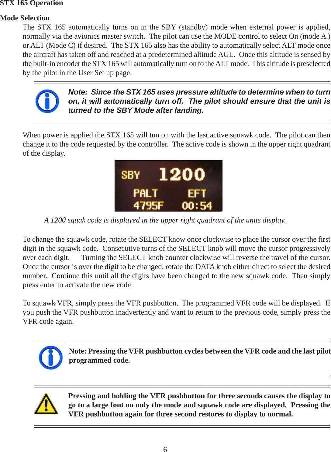 Note:  Since the STX 165 uses pressure altitude to determine when to turnon, it will automatically turn off.  The pilot should ensure that the unit isturned to the SBY Mode after landing.A 1200 squak code is displayed in the upper right quadrant of the units display.To change the squawk code, rotate the SELECT know once clockwise to place the cursor over the firstdigit in the squawk code.  Consecutive turns of the SELECT knob will move the cursor progressivelyover each digit.      Turning the SELECT knob counter clockwise will reverse the travel of the cursor.Once the cursor is over the digit to be changed, rotate the DATA knob either direct to select the desirednumber.  Continue this until all the digits have been changed to the new squawk code.  Then simplypress enter to activate the new code.To squawk VFR, simply press the VFR pushbutton.  The programmed VFR code will be displayed.  Ifyou push the VFR pushbutton inadvertently and want to return to the previous code, simply press theVFR code again.Note: Pressing the VFR pushbutton cycles between the VFR code and the last pilotprogrammed code.Pressing and holding the VFR pushbutton for three seconds causes the display togo to a large font on only the mode and squawk code are displayed.  Pressing theVFR pushbutton again for three second restores to display to normal.When power is applied the STX 165 will tun on with the last active squawk code.  The pilot can thenchange it to the code requested by the controller.  The active code is shown in the upper right quadrantof the display.6Mode SelectionThe STX 165 automatically turns on in the SBY (standby) mode when external power is applied,normally via the avionics master switch.  The pilot can use the MODE control to select On (mode A )or ALT (Mode C) if desired.  The STX 165 also has the ability to automatically select ALT mode oncethe aircraft has taken off and reached at a predetermined altitude AGL.  Once this altitude is sensed bythe built-in encoder the STX 165 will automatically turn on to the ALT mode.  This altitude is preselectedby the pilot in the User Set up page.STX 165 Operation