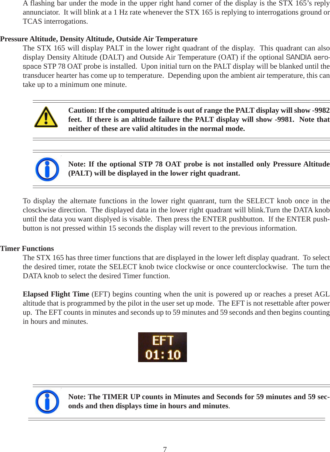 A flashing bar under the mode in the upper right hand corner of the display is the STX 165’s replyannunciator.  It will blink at a 1 Hz rate whenever the STX 165 is replying to interrogations ground orTCAS interrogations.Pressure Altitude, Density Altitude, Outside Air TemperatureThe STX 165 will display PALT in the lower right quadrant of the display.  This quadrant can alsodisplay Density Altitude (DALT) and Outside Air Temperature (OAT) if the optional SANDIA aero-space STP 78 OAT probe is installed.  Upon initial turn on the PALT display will be blanked until thetransducer hearter has come up to temperature.  Depending upon the ambient air temperature, this cantake up to a minimum one minute.Note: If the optional STP 78 OAT probe is not installed only Pressure Altitude(PALT) will be displayed in the lower right quadrant.Timer FunctionsThe STX 165 has three timer functions that are displayed in the lower left display quadrant.  To selectthe desired timer, rotate the SELECT knob twice clockwise or once counterclockwise.  The turn theDATA knob to select the desired Timer function.Elapsed Flight Time (EFT) begins counting when the unit is powered up or reaches a preset AGLaltitude that is programmed by the pilot in the user set up mode.  The EFT is not resettable after powerup.  The EFT counts in minutes and seconds up to 59 minutes and 59 seconds and then begins countingin hours and minutes.Note: The TIMER UP counts in Minutes and Seconds for 59 minutes and 59 sec-onds and then displays time in hours and minutes.Caution: If the computed altitude is out of range the PALT display will show -9982feet.  If there is an altitude failure the PALT display will show -9981.  Note thatneither of these are valid altitudes in the normal mode.7To display the alternate functions in the lower right quanrant, turn the SELECT knob once in theclosckwise direction.  The displayed data in the lower right quadrant will blink.Turn the DATA knobuntil the data you want displyed is visable.  Then press the ENTER pushbutton.  If the ENTER push-button is not pressed within 15 seconds the display will revert to the previous information.