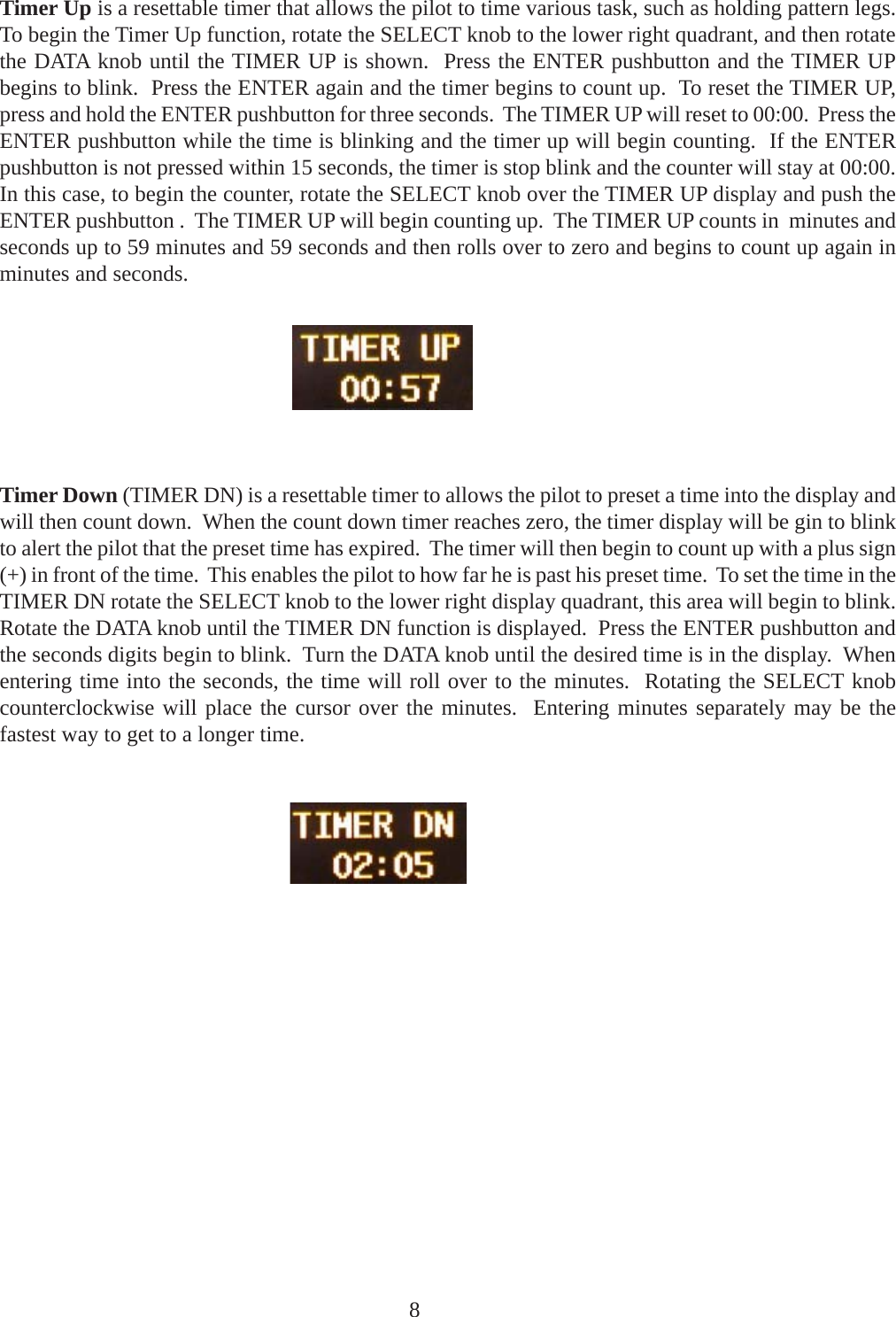 Timer Up is a resettable timer that allows the pilot to time various task, such as holding pattern legs.To begin the Timer Up function, rotate the SELECT knob to the lower right quadrant, and then rotatethe DATA knob until the TIMER UP is shown.  Press the ENTER pushbutton and the TIMER UPbegins to blink.  Press the ENTER again and the timer begins to count up.  To reset the TIMER UP,press and hold the ENTER pushbutton for three seconds.  The TIMER UP will reset to 00:00.  Press theENTER pushbutton while the time is blinking and the timer up will begin counting.  If the ENTERpushbutton is not pressed within 15 seconds, the timer is stop blink and the counter will stay at 00:00.In this case, to begin the counter, rotate the SELECT knob over the TIMER UP display and push theENTER pushbutton .  The TIMER UP will begin counting up.  The TIMER UP counts in  minutes andseconds up to 59 minutes and 59 seconds and then rolls over to zero and begins to count up again inminutes and seconds.Timer Down (TIMER DN) is a resettable timer to allows the pilot to preset a time into the display andwill then count down.  When the count down timer reaches zero, the timer display will be gin to blinkto alert the pilot that the preset time has expired.  The timer will then begin to count up with a plus sign(+) in front of the time.  This enables the pilot to how far he is past his preset time.  To set the time in theTIMER DN rotate the SELECT knob to the lower right display quadrant, this area will begin to blink.Rotate the DATA knob until the TIMER DN function is displayed.  Press the ENTER pushbutton andthe seconds digits begin to blink.  Turn the DATA knob until the desired time is in the display.  Whenentering time into the seconds, the time will roll over to the minutes.  Rotating the SELECT knobcounterclockwise will place the cursor over the minutes.  Entering minutes separately may be thefastest way to get to a longer time.8