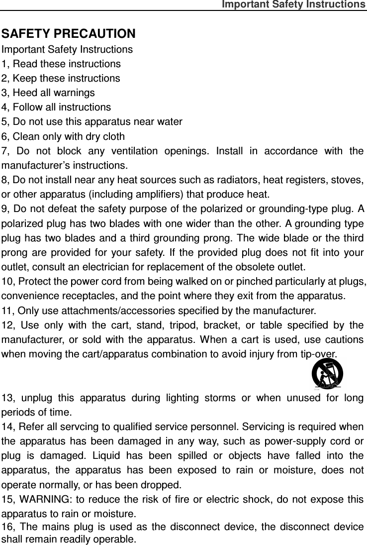 Important Safety Instructions  SAFETY PRECAUTION Important Safety Instructions 1, Read these instructions 2, Keep these instructions   3, Heed all warnings   4, Follow all instructions   5, Do not use this apparatus near water 6, Clean only with dry cloth 7,  Do  not  block  any  ventilation  openings.  Install  in  accordance  with  the manufacturer’s instructions. 8, Do not install near any heat sources such as radiators, heat registers, stoves, or other apparatus (including amplifiers) that produce heat. 9, Do not defeat the safety purpose of the polarized or grounding-type plug. A polarized plug has two blades with one wider than the other. A grounding type plug has two blades and a third grounding prong. The wide blade or the third prong  are  provided  for  your  safety.  If  the  provided  plug  does  not  fit  into  your outlet, consult an electrician for replacement of the obsolete outlet. 10, Protect the power cord from being walked on or pinched particularly at plugs, convenience receptacles, and the point where they exit from the apparatus. 11, Only use attachments/accessories specified by the manufacturer. 12,  Use  only  with  the  cart,  stand,  tripod,  bracket,  or  table  specified  by  the manufacturer, or  sold  with  the  apparatus.  When  a  cart  is  used,  use  cautions when moving the cart/apparatus combination to avoid injury from tip-over.   13,  unplug  this  apparatus  during  lighting  storms  or  when  unused  for  long periods of time. 14, Refer all servcing to qualified service personnel. Servicing is required when the  apparatus  has  been  damaged  in  any way,  such  as  power-supply  cord  or plug  is  damaged.  Liquid  has  been  spilled  or  objects  have  falled  into  the apparatus,  the  apparatus  has  been  exposed  to  rain  or  moisture,  does  not operate normally, or has been dropped. 15, WARNING: to reduce the risk of fire or electric shock, do not  expose this apparatus to rain or moisture. 16,  The  mains  plug  is  used  as  the  disconnect  device,  the  disconnect  device shall remain readily operable. 