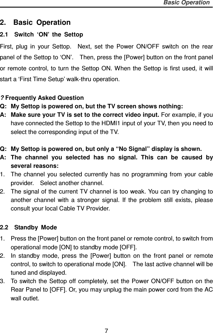     7 Basic Operation  2.    Basic  Operation 2.1    Switch  ‘ON’  the  Settop First,  plug  in  your  Settop.    Next,  set  the  Power  ON/OFF  switch  on  the  rear panel of the Settop to ‘ON’.    Then, press the [Power] button on the front panel or remote control, to turn the Settop ON. When the Settop is first  used,  it will start a ‘First Time Setup’ walk-thru operation.        ? Frequently Asked Question Q:  My Settop is powered on, but the TV screen shows nothing: A:   Make sure your TV is set to the correct video input. For example, if you have connected the Settop to the HDMI1 input of your TV, then you need to select the corresponding input of the TV.    Q:  My Settop is powered on, but only a “No Signal” display is shown. A:  The  channel  you  selected  has  no  signal.  This  can  be  caused  by several reasons: 1.  The  channel  you  selected  currently has  no  programming  from  your  cable provider.    Select another channel. 2.  The signal of the current TV channel is too weak. You can try changing to another  channel  with  a  stronger  signal.  If  the  problem  still  exists,  please consult your local Cable TV Provider.  2.2    Standby  Mode   1.  Press the [Power] button on the front panel or remote control, to switch from operational mode [ON] to standby mode [OFF]. 2.  In  standby  mode,  press  the  [Power]  button  on  the  front  panel  or  remote control, to switch to operational mode [ON].    The last active channel will be tuned and displayed. 3.  To switch the Settop off completely, set the Power ON/OFF button on the Rear Panel to [OFF]. Or, you may unplug the main power cord from the AC wall outlet.  