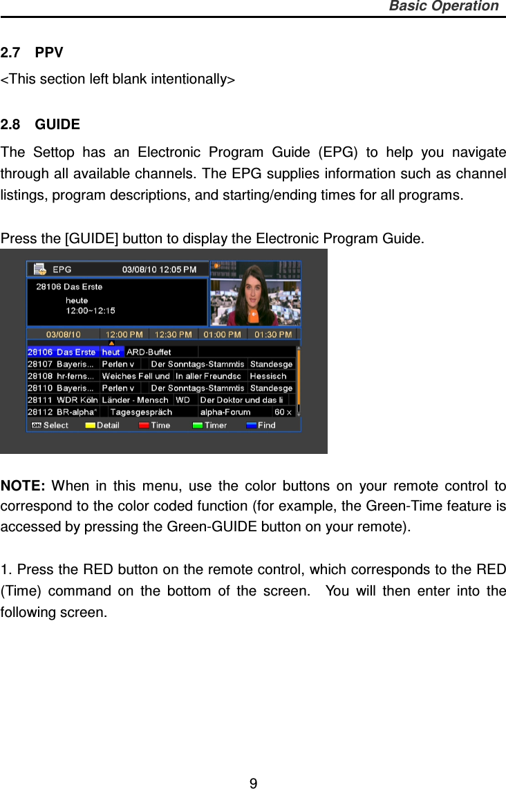     9 Basic Operation  2.7    PPV &lt;This section left blank intentionally&gt;  2.8    GUIDE The  Settop  has  an  Electronic  Program  Guide  (EPG)  to  help  you  navigate through all available channels. The EPG supplies information such as channel listings, program descriptions, and starting/ending times for all programs.  Press the [GUIDE] button to display the Electronic Program Guide.   NOTE:  When  in  this  menu,  use  the  color  buttons  on  your  remote  control  to correspond to the color coded function (for example, the Green-Time feature is accessed by pressing the Green-GUIDE button on your remote).  1. Press the RED button on the remote control, which corresponds to the RED (Time)  command  on  the  bottom  of  the  screen.    You  will  then  enter  into  the following screen.   