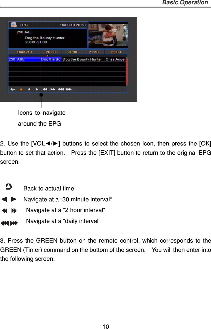     10 Basic Operation       2. Use  the  [VOL◄/►]  buttons  to  select the  chosen  icon,  then press  the  [OK] button to set that action.    Press the [EXIT] button to return to the original EPG screen.   3.  Press  the  GREEN  button  on the  remote  control,  which  corresponds  to  the GREEN (Timer) command on the bottom of the screen.    You will then enter into the following screen.  Icons  to  navigate around the EPG Back to actual time Navigate at a “30 minute interval“ Navigate at a “2 hour interval“ Navigate at a “daily interval“ 