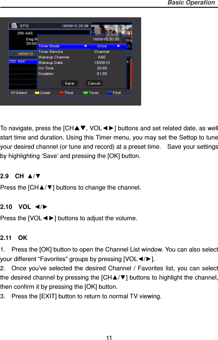     11 Basic Operation    To navigate, press the [CH, VOL◄►] buttons and set related date, as well start time and duration. Using this Timer menu, you may set the Settop to tune your desired channel (or tune and record) at a preset time.    Save your settings by highlighting ‘Save’ and pressing the [OK] button.    2.9    CH  ▲/▼ Press the [CH▲/▼] buttons to change the channel.  2.10    VOL  ◄/► Press the [VOL◄►] buttons to adjust the volume.  2.11    OK 1.    Press the [OK] button to open the Channel List window. You can also select your different “Favorites” groups by pressing [VOL◄/►]. 2.    Once you’ve selected the desired  Channel /  Favorites  list,  you can  select the desired channel by pressing the [CH▲/▼] buttons to highlight the channel, then confirm it by pressing the [OK] button.   3.    Press the [EXIT] button to return to normal TV viewing. 