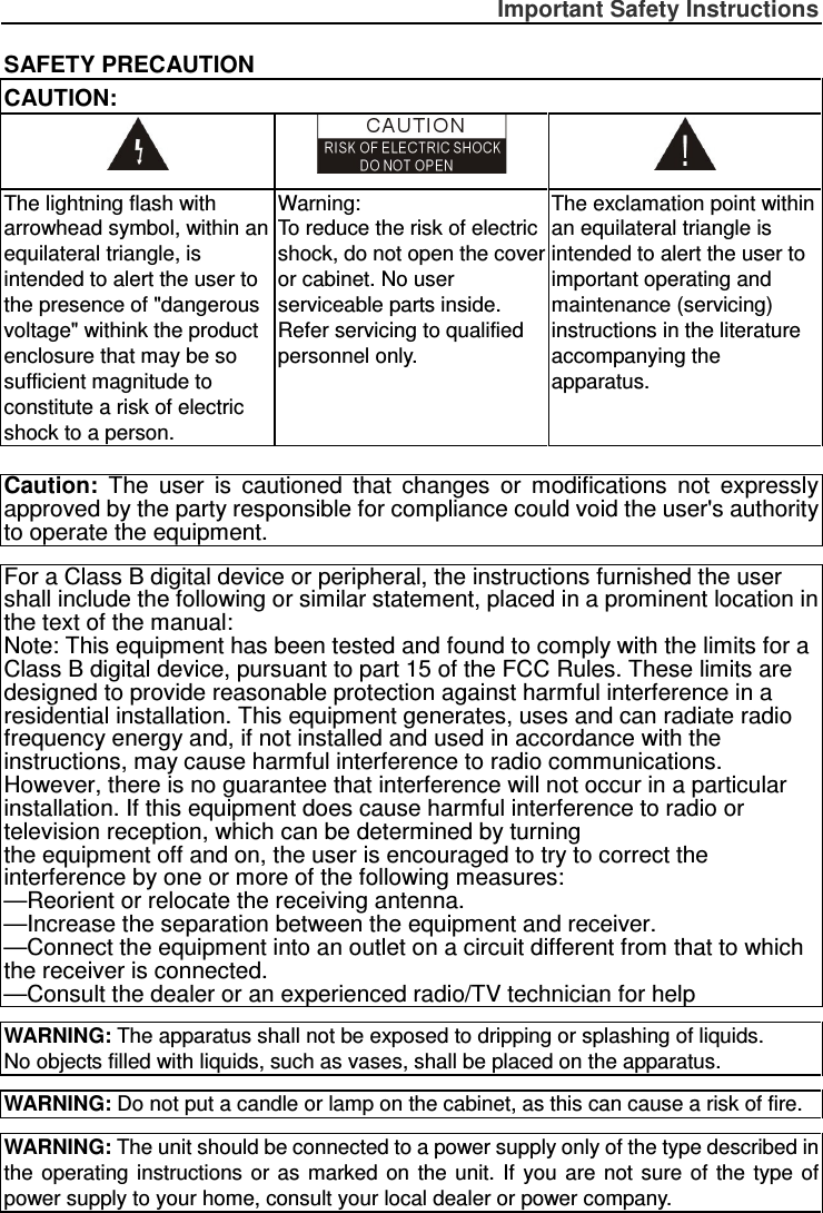 Important Safety Instructions  SAFETY PRECAUTION CAUTION:    The lightning flash with arrowhead symbol, within an equilateral triangle, is intended to alert the user to the presence of &quot;dangerous voltage&quot; withink the product enclosure that may be so sufficient magnitude to constitute a risk of electric shock to a person. Warning: To reduce the risk of electric shock, do not open the cover or cabinet. No user serviceable parts inside.   Refer servicing to qualified personnel only. The exclamation point within an equilateral triangle is intended to alert the user to important operating and maintenance (servicing) instructions in the literature accompanying the apparatus.   Caution:  The  user  is  cautioned  that  changes  or  modifications  not  expressly approved by the party responsible for compliance could void the user&apos;s authority to operate the equipment.  For a Class B digital device or peripheral, the instructions furnished the user shall include the following or similar statement, placed in a prominent location in the text of the manual: Note: This equipment has been tested and found to comply with the limits for a Class B digital device, pursuant to part 15 of the FCC Rules. These limits are designed to provide reasonable protection against harmful interference in a residential installation. This equipment generates, uses and can radiate radio frequency energy and, if not installed and used in accordance with the instructions, may cause harmful interference to radio communications. However, there is no guarantee that interference will not occur in a particular installation. If this equipment does cause harmful interference to radio or television reception, which can be determined by turning the equipment off and on, the user is encouraged to try to correct the interference by one or more of the following measures: —Reorient or relocate the receiving antenna. —Increase the separation between the equipment and receiver. —Connect the equipment into an outlet on a circuit different from that to which the receiver is connected. —Consult the dealer or an experienced radio/TV technician for help  WARNING: The apparatus shall not be exposed to dripping or splashing of liquids.     No objects filled with liquids, such as vases, shall be placed on the apparatus.  WARNING: Do not put a candle or lamp on the cabinet, as this can cause a risk of fire.  WARNING: The unit should be connected to a power supply only of the type described in the  operating  instructions  or  as  marked  on  the  unit.  If  you  are  not sure  of  the  type  of power supply to your home, consult your local dealer or power company. 
