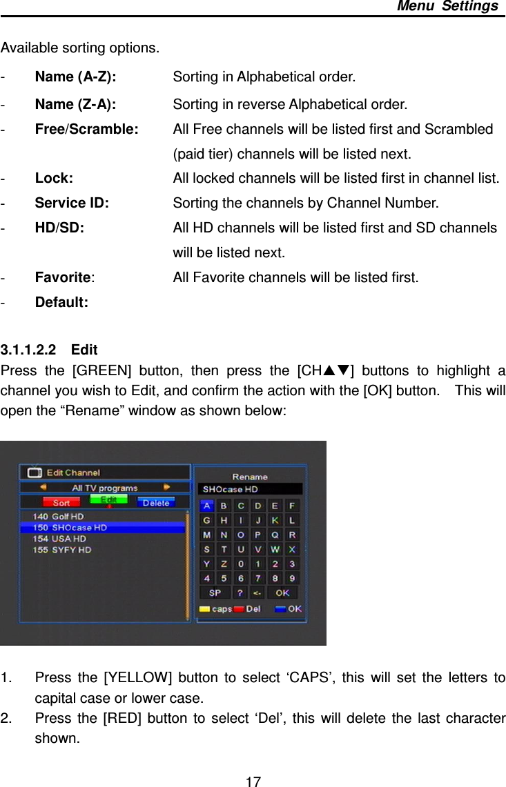     17 Menu  Settings  Available sorting options. -  Name (A-Z):        Sorting in Alphabetical order. - Name (Z-A):        Sorting in reverse Alphabetical order. - Free/Scramble:      All Free channels will be listed first and Scrambled   (paid tier) channels will be listed next. - Lock:          All locked channels will be listed first in channel list. - Service ID:        Sorting the channels by Channel Number. - HD/SD:         All HD channels will be listed first and SD channels   will be listed next.     - Favorite:        All Favorite channels will be listed first. - Default:    3.1.1.2.2    Edit Press  the  [GREEN]  button,  then  press  the  [CH]  buttons  to  highlight  a channel you wish to Edit, and confirm the action with the [OK] button.    This will open the “Rename” window as shown below:    1.  Press  the  [YELLOW]  button  to  select  ‘CAPS’,  this  will  set  the  letters  to capital case or lower case. 2.  Press  the [RED]  button  to  select  ‘Del’,  this  will  delete  the  last  character shown. 