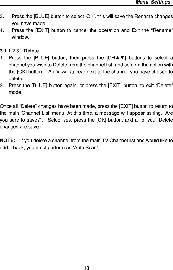     18 Menu  Settings  3.  Press the [BLUE] button to select ‘OK’, this will save the Rename changes you have made. 4.  Press  the  [EXIT]  button  to  cancel  the  operation  and  Exit  the  “Rename” window.  3.1.1.2.3    Delete 1.  Press  the  [BLUE]  button,  then  press  the  [CH]  buttons  to  select  a channel you wish to Delete from the channel list, and confirm the action with the [OK] button.    An ‘x’ will appear next to the channel you have chosen to delete. 2.  Press the [BLUE] button again, or press the [EXIT] button, to exit “Delete” mode.    Once all “Delete” changes have been made, press the [EXIT] button to return to the main ‘Channel List’ menu. At this time, a message will appear asking, “Are you sure to save?”.    Select yes, press the [OK] button, and all of your Delete changes are saved.  NOTE:    If you delete a channel from the main TV Channel list and would like to add it back, you must perform an ‘Auto Scan’.                     