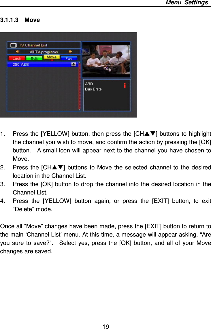     19 Menu  Settings  3.1.1.3    Move    1.  Press the  [YELLOW] button, then press the  [CH] buttons to highlight the channel you wish to move, and confirm the action by pressing the [OK] button.    A small icon will appear next to the channel you have chosen to Move.   2.  Press  the [CH]  buttons  to  Move  the  selected  channel  to the  desired location in the Channel List. 3.  Press the [OK] button to drop the channel into the desired location in the Channel List. 4.  Press  the  [YELLOW]  button  again,  or  press  the  [EXIT]  button,  to  exit “Delete” mode.    Once all “Move” changes have been made, press the [EXIT] button to return to the main ‘Channel List’ menu. At this time, a message will appear asking, “Are you sure  to  save?”.    Select  yes,  press the  [OK] button,  and all of  your Move changes are saved.        